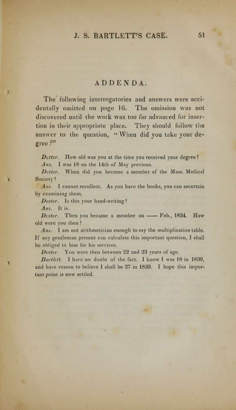 ADDENDA. The following; interrogatories and answers were acci- dentally omitted on page 16. The omission was not discovered until the work was too far advanced for inser- tion in their appropriate place. They should follow the answer to the question,  When did you take your de- gree ? Dexter. How old was you at the time you received your degree? Arts. I was 18 on the 14th of May previous. Dexter. When did you become a member of the Mass. Medical Society? Ans. I cannot recollect. As you have the books, you can ascertain by examining them. Dexter. Is this your hand-writing? Ans. It is. Dexter. Then you became a member on Feb., 1834. How old were you then ? Ans. I am not arithmetician enough to say the multiplication table. If any gentleman present can calculate this important question, I shall be obliged to him for his services. Dexter. You were then between 22 and 23 years of age. Dartleit. I have no doubt of the fact. I know I was 18 in 1830, and have reason to believe I shall be 27 in 1839. I hope this impor- tant point is now settled.