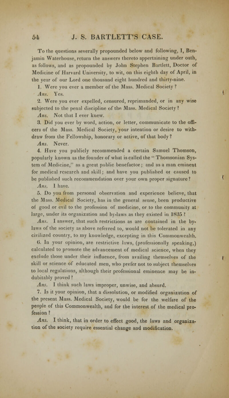 To the questions severally propounded below and following, I, Ben- jamin Waterhouse, return the answers thereto appertaining under oath, as follows, and as propounded by John Stephen Bartlett, Doctor of Medicine of Harvard University, to wit, on this eighth day of April, in the year of our Lord one thousand eight hundred and thirty-nine. 1. Were you ever a member of the Mass. Medical Society ? Ans. Yes. 2. Were you ever expelled, censured, reprimanded, or in any wise subjected to the penal discipline of the Mass. Medical Society? Ans. Not that I ever knew. 3. Did you ever by word, action, or letter, communicate to the offi- cers of the Mass. Medical Society, your intention or desire to with- draw from the Fellowship, honorary or active, of that body? Ans. Never. 4. Have you publicly recommended a certain Samuel Thomson, popularly known as the founder of what is called the  Thomsonian Sys- tem of Medicine, as a great public benefactor; and as a man eminent for medical research and skill; and have you published or caused to be published such recommendation over your own proper signature? Am. 1 have. 5. Do you from personal observation and experience believe, that the Mass. Medical Society, has in the general sense, been productive of good or evil to the profession of medicine, or to the community at large, under its organization and by-laws as they existed in 1835 '. Ans. I answer, that such restrictions as are contained in the by- laws of the society as above referred to, would not be tolerated in any civilized country, to my knowledge, excepting in this Commonwealth. (j. In your opinion, are restrictive laws, (professionally speaking,) calculated to promote the advancement of medical science, when they exclude those under their influence, from availing themselves of the skill or science of educated men, who prefer not to subject themselves to local regulations, although their professional eminence may be in- dubitably proved ? Ans. I think such laws improper, unwise, and absurd. 7. Is it your opinion, that a dissolution, or modified organization of the present Mass. Medical Society, would be for the welfare of the people of this Commonwealth, and for the interest of the medical pro- fession ? Ans. I think, that in order to effect good, the laws and organiza- tion of the society require essential change and modification.