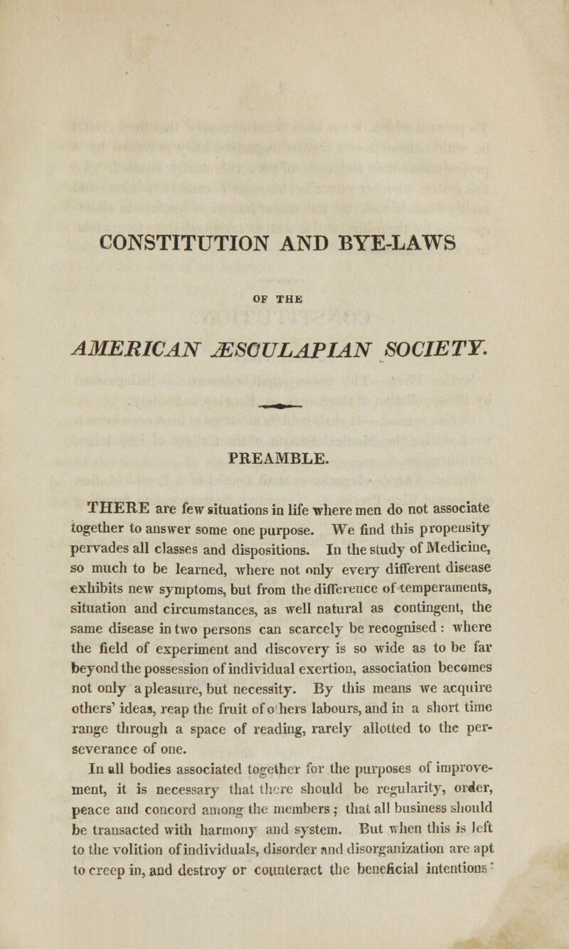CONSTITUTION AND BYE-LAWS OF THE AMERICAN JESGULAPIAN SOCIETY. PREAMBLE. THERE are few situations in life where men do not associate together to answer some one purpose. We find this propensity pervades all classes and dispositions. In the study of Medicine, so much to be learned, where not only every different disease exhibits new symptoms, but from the difference of temperaments, situation and circumstances, as well natural as contingent, the same disease in two persons can scarcely be recognised : where the field of experiment and discovery is so wide as to be far beyond the possession of individual exertion, association becomes not only a pleasure, but necessity. By this means we acquire others' ideas, reap the fruit of o hers labours, and in a short time range through a space of reading, rarely allotted to the per- severance of one. In all bodies associated together for the purposes of improve- ment, it is necessary that there should be regularity, order, peace and concord among the members ; that all business should be transacted with harmony and system. But when this is left to the volition of individuals, disorder and disorganization are apt to creep in, and destroy or counteract the beneficial intentions'