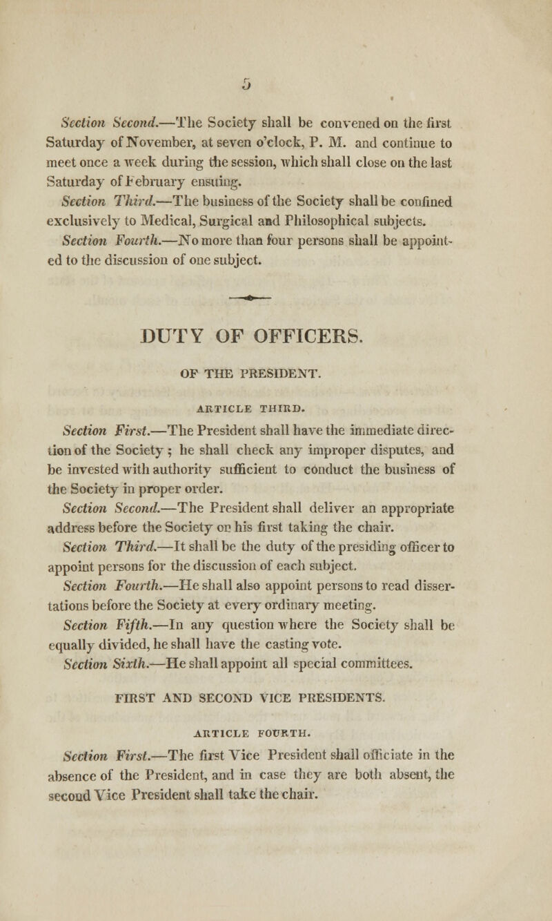 Section Second.—The Society shall be convened on the first Saturday of November, at seven o'clock, P. M. and continue to meet once a week during the session, which shall close on the last Saturday of February ensuing. Section Third.—The business of the Society shall be confined exclusively to Medical, Surgical and Philosophical subjects. Section Fourth.—No more than four persons shall be appoint- ed to the discussion of one subject. DUTY OF OFFICERS. OP THE PRESIDENT. ARTICLE THIRD. Section First.—The President shall have the immediate direc- tion of the Society ; he shall check any improper disputes, and be invested with authority sufficient to conduct the business of the Society in proper order. Section Second.—The President shall deliver an appropriate address before the Society on his first taking the chair. Section Third.—It shall be the duty of the presiding officer to appoint persons for the discussion of each subject. Section Fourth.—He shall also appoint persons to read disser- tations before the Society at every ordinary meeting. Section Fifth.—In any question where the Society shall be equally divided, he shall have the casting vote. Section Sixth.—He shall appoint all special committees. FIRST AND SECOND VICE PRESIDENTS. ARTICLE FOURTH. Section First.—The first Vice President shall officiate in the absence of the President, and in case they are both absent, the second Vice President shall take the chair.