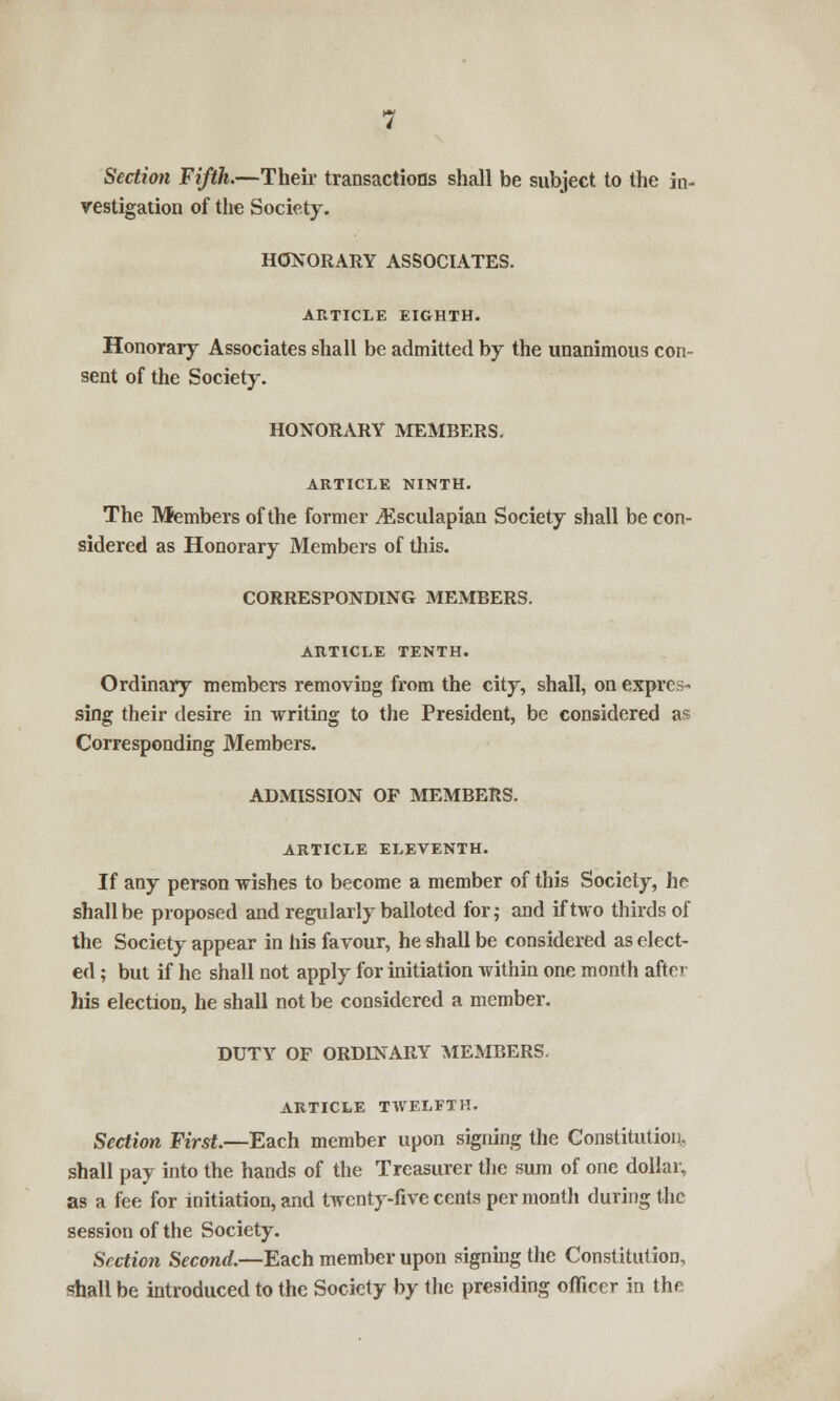 Section Fifth.—Their transactions shall be subject to the in- vestigation of the Society. HONORARY ASSOCIATES. ARTICLE EIGHTH. Honorary Associates shall be admitted by the unanimous con- sent of the Society. HONORARY MEMBERS. ARTICLE NINTH. The Members of the former ^Esculapian Society shall be con- sidered as Honorary Members of this. CORRESPONDING MEMBERS. ARTICLE TENTH. Ordinary members removing from the city, shall, on expres- sing their desire in writing to the President, be considered as Corresponding Members. ADMISSION OF MEMBERS. ARTICLE ELEVENTH. If any person wishes to become a member of this Society, he shall be proposed and regularly balloted for; and if two thirds of the Society appear in his favour, he shall be considered as elect- ed ; but if he shall not apply for initiation within one month after his election, he shall not be considered a member. DUTY OF ORDINARY MEMBERS. ARTICLE TWELFTH. Section First.—Each member upon signing the Constitution, shall pay into the hands of the Treasurer the sum of one dollar, as a fee for initiation, and twenty-five cents per month during the session of the Society. Section Second.—Each member upon signing the Constitution, shall be introduced to the Society by the presiding officer in the