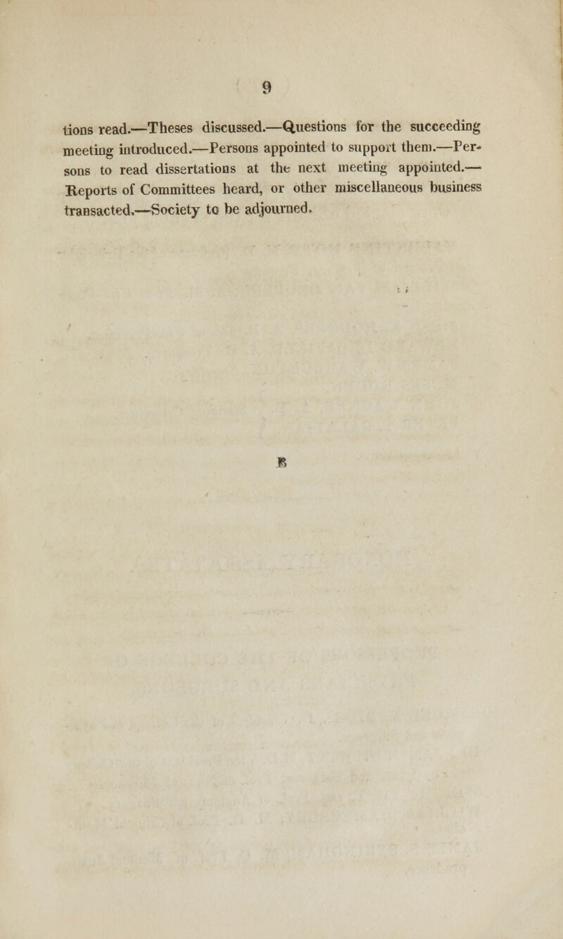 tions read.—Theses discussed.—Questions for the succeeding meeting introduced.—Persons appointed to support them.—Per* sons to read dissertations at the next meeting appointed.— Reports of Committees heard, or other miscellaneous business transacted.—Society to be adjourned.