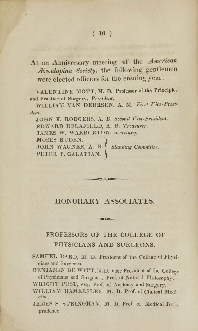 ( io) At an Anniversary meeting of the American jEsculapian Society, the following gentlemen were elected officers for the ensuing year: VALENTINE MOTT, M. D. Professor of the Principles and Practice of Surgery, President. WILLIAM VAN DEURSEN, A. M. First Vice-Presi- dent. JOHN K. RODGERS, A. B. Second Vice-President. EDWARD DELAFIELD, A. B. Treasurer. JAMES W. WARBURTON, Secretary. MOSES RUDEN, JOHN WAGNER, A. B. £ Standing Committee. PETER P. GALATIAN. 07,'-< HONORARY ASSOCIATES. PROFESSORS OF THE COLLEGE OF PHYSICIANS AND SURGEONS. SAMUEL BARD, M. D. President of the College of Physi- cians and Surgeons. BENJAMIN DE WITT, M.D. Vice President of the College of Physicians and Surgeons, Prof, of Natural Philosophy. WRIGHT POST, esq. Prof, of Anatomy and Surgery. WILLIAM HAMERSLEY, M. D. Prof, of Clinical Medi- cine. JAMES S. STRINGHAM, M. D. Prof, of Medical Juris- prudence.