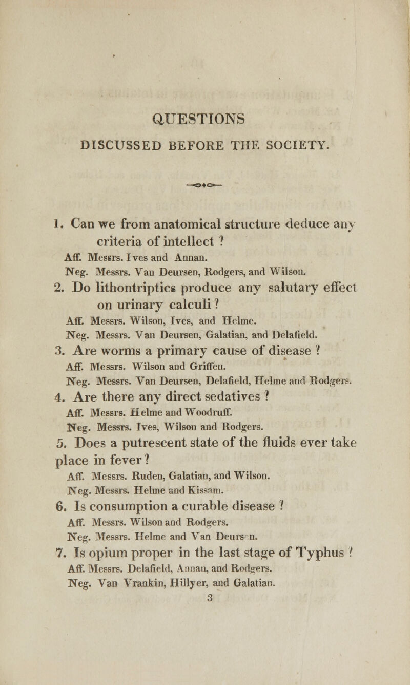 QUESTIONS DISCUSSED BEFORE THE SOCIETY. 1. Can we from anatomical structure deduce any criteria of intellect ? Aff. Messrs. Ives and Annan. Neg. Messrs. Van Deursen, Rodgers, and Wilson. 2. Do lithontriptics produce any salutary effect on urinary calculi ? Aff. Messrs. Wilson, Ives, and Helme. Neg. Messrs. Van Deursen, Galatian, and Delafield. 3. Are worms a primary cause of disease ? Aff. Messrs. Wilson and Griffen. Neg. Messrs. Van Deursen, Delafield, Helme and Rodgers. 4. Are there any direct sedatives ? Aff. Messrs. Helme and Woodruff. Neg. Messrs. Ives, Wilson and Rodgers. 5. Does a putrescent state of the fluids ever take place in fever ? Aff. Messrs. Ruden, Galatian, and Wilson. Neg. Messrs. Helme and Kissam. 6. Is consumption a curable disease ? Aff. Messrs. Wilson and Rodgers. Neg. Messrs. Helme and Van Deurs n. 7. Is opium proper in the last stage of Typhus I Aff. Messrs. Delafield, Annan, and Rodders. Neg. Van Vrankin, Hillyer, and Galatian. 3