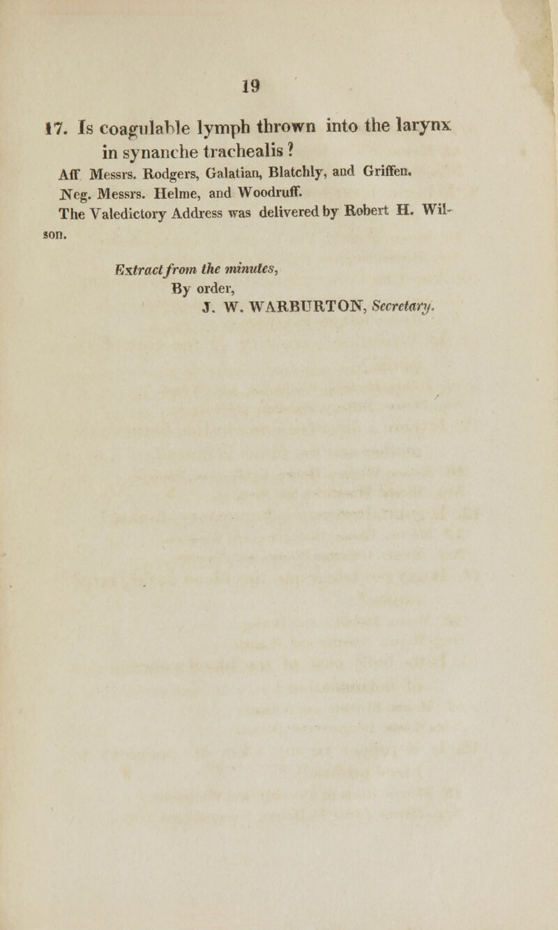17. Is coagulahle lymph thrown into the larynx in synaiu he trachealis ? Aff Messrs. Rodgers, Galatian, Blatchly, and Griffen. Neg. Messrs. Helme, and Woodruff. The Valedictory Address was delivered by Robert H. Wil- son. Extractfrom the minutes, By order, J. W. WARBURTON, Secretary.