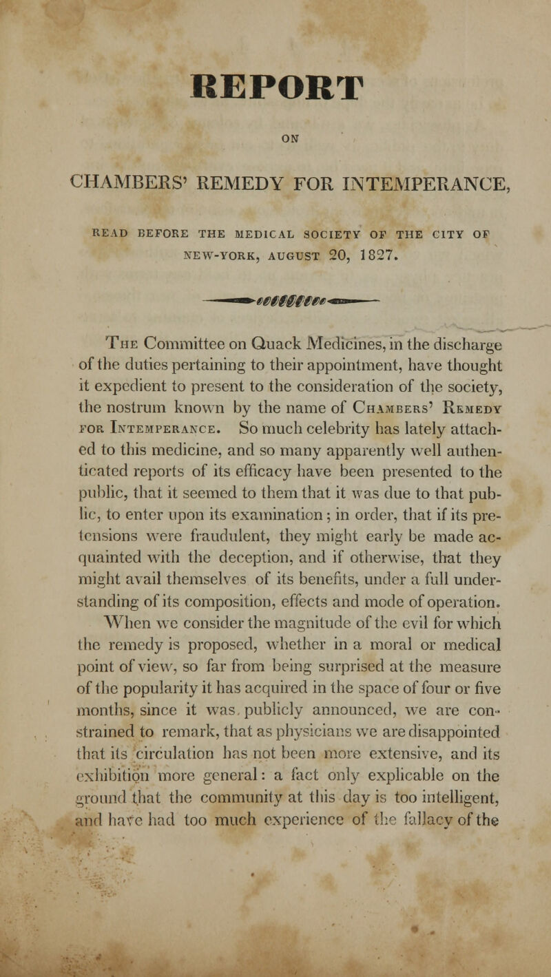 ON CHAMBERS' REMEDY FOR INTEMPERANCE, READ BEFORE THE MEDICAL SOCIETY OP THE CITY OF NEW-YORK, AUGUST 20, 1827. The Committee on Quack Medicines, in the discharge of the duties pertaining to their appointment, have thought it expedient to present to the consideration of the society, the nostrum known by the name of Chambers' Remedy FOR Intemperance. So much celebrity has lately attach- ed to this medicine, and so many apparently well authen- ticated reports of its efficacy have been presented to the pul)lic, that it seemed to them that it was due to that pub- lic, to enter upon its examination; in order, that if its pre- tensions were fraudulent, they might early be made ac- quainted with the deception, and if otherwise, that they might avail themselves of its benefits, under a full under- standing of its composition, effects and mode of operation. When wc consider the magnitude of the evil for which the remedy is proposed, whether in a moral or medical point of view, so far from being surprised at the measure of the popularity it has acquired in the space of four or five months, since it was, publicly announced, we are con- stramed to remark, that as physicians we are disappointed that its 'circulation has riot been more extensive, and its exhibition more general: a fact only expHcable on the ground that the community at this day is too intelligent, and haf e had too much experience of the fallacy of the