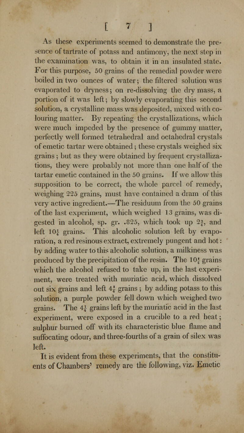 As these experiments seemed to demonstrate the pre- sence of tartrate of potass and antimony, the next step in the examination was, to obtain it in an insulated state. For this purpose, 50 grains of the remedial powder were boiled in two ounces of water; the filtered solution was evaporated to dryness; on re-dissolving the dry mass, a portion of it was left •, by slowly evaporating this second solution, a crystalline mass was deposited, mixed with co- louring matter. By repeating the crystallizations, which were much impeded by the presence of gummy matter, perfectly well formed tetrahedral and octahedral crystals of emetic tartar were obtained; these crystals weighed six grains ; but as they were obtained by frequent crystalliza- tions, they were probably not more than one half of the tartar emetic contained in the 50 grains. If we allow this supposition to be correct, the whole parcel of remedy, weighing 225 grains, must have contained a dram of this very active ingredient.—The residuum from the 50 grains of the last experiment, which weighed 13 grains, was di- gested in alcohol, sp. gr. .825, which took up 2f, and left 10^^ grains. This alcoholic solution left by evapo- ration, a red resinous extract, extremely pungent and hot: by adding water to this alcoholic solution, a milkiness was produced by the precipitation of the resin. The lOi grains which the alcohol refused to take up, in the last experi- ment, were treated with muriatic acid, which dissolved out six grains and left 4i grains ; by adding potass to this solution, a purple powder fell down which weighed two grains. The 4^ grains left by the muriatic acid in the last experiment, were exposed in a crucible to a red heat; sulphur burned off with its characteristic blue flame and suffocating odour, and three-fourths of a grain of silex was left. It is evident from these experiments, that the constitu- ents of Chambers' remedy are the following, viz. Emetic