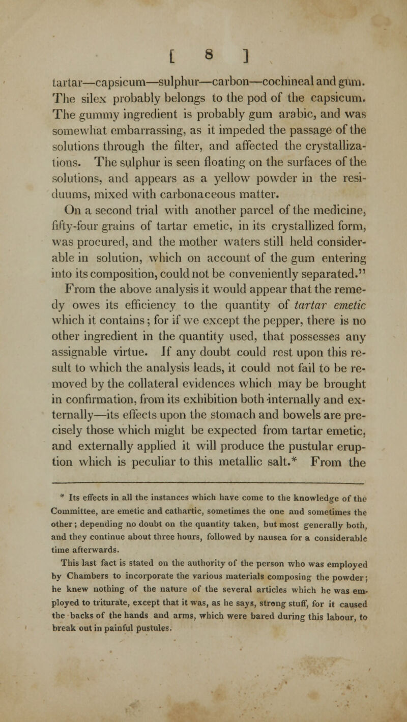 tartar—capsicum—sulphur—carbon—cochineal and gum. The silex probably belongs to the pod of the capsicum. The gummy ingredient is probably gum arabic, and was somewhat embarrassing, as it impeded the passage of the solutions through the filter, and affected the crystalliza- tions. The sulphur is seen floating on the surfaces of the solutions, and appears as a yellow powder in the re^- duums, mixed with carbonaceous matter. On a second trial with another parcel of the medicine, fifty-four grains of tartar emetic, in its crystallized form, was procured, and the mother waters still held consider- able in solution, which on account of the gum entering into its composition, could not be conveniently separated. FrojTi the above analysis it would appear that the reme- dy owes its efficiency to the quantity of tartar emetic which it contains; for if we except the pepper, there is no other ingredient in the quantity used, that possesses any assignable virtue. Jf any doubt could rest upon this re- sult to which the analysis leads, it could not fail to be re- moved by the collateral evidences which may be brought in confirmation, from its exhibition both internally and ex- ternally—its effects upon the stomach and bowels are pre- cisely those which might be expected from tartar emetic, and externally applied it will produce the pustular erup- tion which is peculiar to this metallic salt.* From the * Its effects in all the instances which have come to the knowledge of the Committee, are emetic and cathartic, sometimes the one and sometimes the other; depending no doubt on the quantity taken, but most generally both, and they continue about three hours, followed by nausea for a considerable time afterwards. This last fact is stated on the authority of the person who was employed by Chambers to incorporate the various materials composing the powder; he knew nothing of the nature of the several articles which he was em- ployed to triturate, except that it was, as he says, strong stuff, for it caused the backs of the hands and arms, which were bared during this labour, to break out in painful pustules.