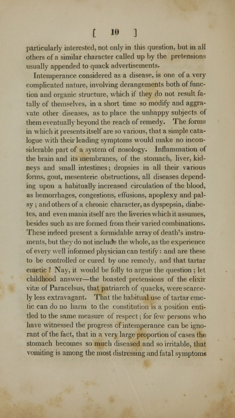 particularly interested, not only in this question, but in all others of a similar character called up by the pretensions usually appended to quack advertisements. Intemperance considered as a disease, is one of a very complicated nature, involving derangements both of func- tion and organic structure, which if they do not result fa- tally of themselves, in a short time so modify and aggra- vate other diseases, as to place the unhappy subjects of them eventually beyond the reach of remedy. The forms in which it presents itself are so various, that a simple cata- logue with their leading symptoms would make no incon- siderable part of a system of nosology. Inflammation of the brain and its membranes, of the stomach, liver, kid- neys and small intestines; dropsies in all their various forms, gout, mesenteric obstructions, all diseases depend- ing upon a habitually increased circulation of the blood, as hemorrhages, congestions, effusions, apoplexy and pal- sy ; and others of a chronic character, as dyspepsia, diabe- tes, and even mania itself are the liveries which it assumes, besides such as are formed from their varied combinations. These indeed present a formidable array of death's instru- ments, but they do notincludte the wiiole, as the experience of every well informed physician can testify : and are these to be controlled or cured by one remedy, and that tartar emetic ? Nay, it would be folly to argue the question ; let childhood answer—the boasted pretensions of the elixir vitiE of Paracelsus, that patriarch of ([uacks, were scarce- ly less extravagant. That the habitual use of tartar eme- tic can do no harm to the constitution is a position enti- tled to the same measure of respect; for few persons who have witnessed the progress of intemperance can be igno- rant of the fact, that in a very large proportion of cases the stomach becomes so much diseased and so irritable, that vomiting is among the most distressing and fatal symptoms