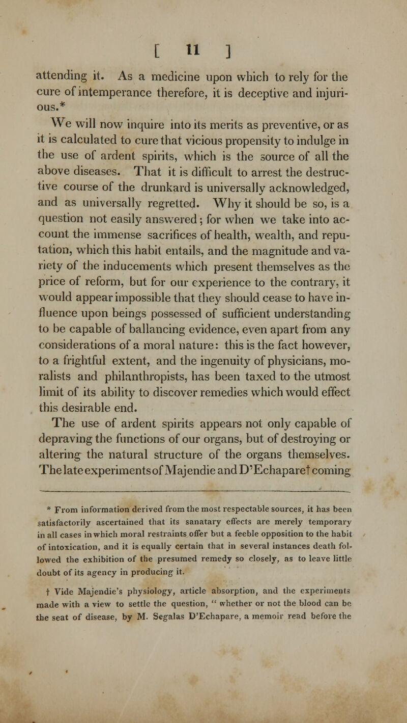 attending it. As a medicine upon which to rely for the cure of intemperance therefore, it is deceptive and injuri- ous.* We will now inquire into its merits as preventive, or as it is calculated to cure that vicious propensity to indulge in the use of ardent spirits, which is the source of all the above diseases. That it is difificult to arrest the destruc- tive course of the drunkard is univ^ersally acknowledged, and as universally regretted. Why it should be so, is a question not easily answered; for when we take into ac- count the immense sacrifices of health, wealth, and repu- tation, which this habit entails, and the magnitude and va- riety of the inducements which present themselves as the price of reform, but for our experience to the contrary, it would appear impossible that they should cease to have in- fluence upon beings possessed of sufficient understanding to be capable of ballancing evidence, even apart from any considerations of a moral nature: this is the fact however, to a frightful extent, and the ingenuity of physicians, mo- ralists and philanthropists, has been taxed to the utmost limit of its ability to discover remedies which would effect this desirable end. The use of ardent spirits appears not only capable of depraving the functions of our organs, but of destroying or altering the natural structure of the organs themselves. ThelateexperimentsofMajendieandD'Echaparet coming * From information derived from the most respectable sources, it has been satisfactorily ascertained that its sanatary effects are merely temporary in all cases in which moral restraints offer but a feeble opposition to the habit of intoxication, and it is equally certain that in several instances death fol- lowed the exhibition of the presumed remedy so closely, as to leave little doubt of its agency in producing it. + Vide Majendie's physiology, article absorption, and the experiments made with a view to settle the question,  whether or not the blood can be