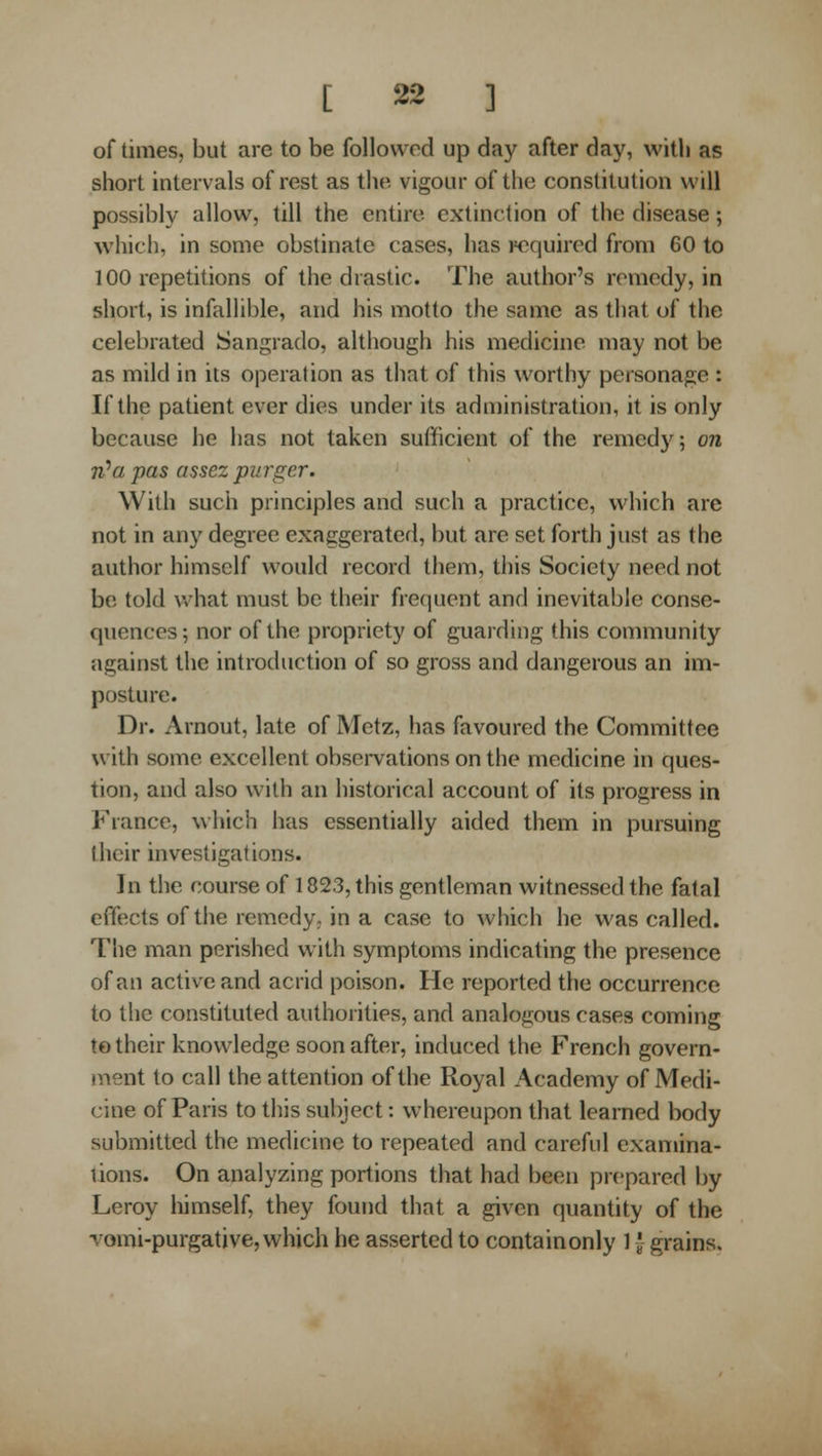 of times, but are to be followed up day after day, with as short intervals of rest as the vigour of the constitution will possibly allow, till the entire extinction of the disease; which, in some obstinate cases, has required from 60 to 100 repetitions of the drastic. The author's remedy, in short, is infallible, and his motto the same as that of the celebrated Sangrado, although his medicine may not be as mild in its operation as that of this worthy personage : If the patient ever dies under its administration, it is only because he has not taken sufficient of the remedy; on n^a pas assezpurger. With such principles and such a practice, which are not in any degree exaggerated, but are set forth just as the author himself would record them, this Society need not be told V, hat must be their frequent and inevitable conse- quences; nor of the propriety of guarding this community against the introduction of so gross and dangerous an im- posture. Dr. Arnout, late of Metz, has favoured the Committee with some excellent observations on the medicine in ques- tion, and also with an historical account of its progress in France, which has essentially aided them in pursuing their investigations. Jn the course of 1823, this gentleman witnessed the fatal effects of the remedy, in a case to which he was called. The man perished with symptoms indicating the presence of an active and acrid poison. He reported the occurrence to the constituted authorities, and analogous cases coming to their knowledge soon after, induced the French govern- ment to call the attention of the Royal Academy of Medi- cine of Paris to this subject: whereupon that learned body submitted the medicine to repeated and careful examina- tions. On analyzing portions that had been prepared by Leroy himself, they found that a given quantity of the vomi-purgative, which he asserted to containonly 1J grains.