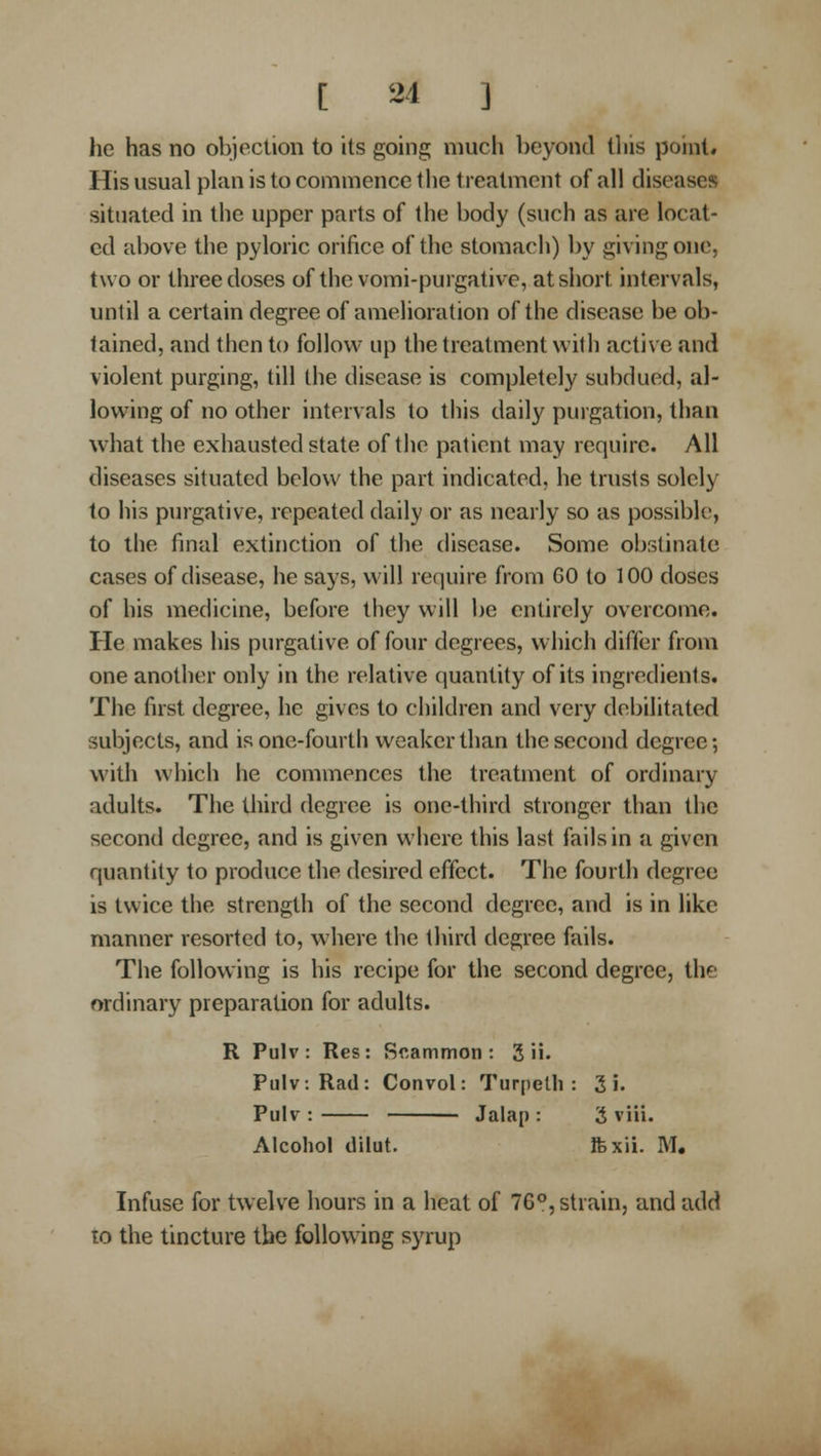 he has no objection to its going much beyond tliis poinl# His usual plan is to commence the treatment of all diseases situated in the upper parts of the body (such as are locat- ed above the pyloric orifice of the stomach) by giving one, two or three doses of thevomi-purgative, at short intervals, until a certain degree of amelioration of the disease be ob- tained, and then to follow up the treatment with active and violent purging, till the disease is completely subdued, al- lowing of no other intervals to this daily purgation, than what the exhausted state of the patient may require. All diseases situated below the part indicated, he trusts solely to his purgative, repeated daily or as nearly so as possibk>, to the final extinction of the (hsease. Some obstinate cases of disease, he says, will require from 60 to 100 doSes of his medicine, before they will be entirely overcome. He makes his purgative of four degrees, which differ from one another only in the relative quantity of its ingredients. The first degree, he gives to children and very debilitated subjects, and is one-fourth weaker than the second degree; with which he commences the treatment of ordinary adults. The third degree is one-third stronger than the second degree, and is given where this last fails in a given quantity to produce the desired effect. The fourth degree is twice the strength of the second degree, and is in like manner resorted to, where the third degree fails. The following is his recipe for the second degree, the ordinary preparation for adults. R Pulv : Res: Rcammon : 3 ii. Pulv: Rad: Convol: Turpeth : 3 i. Pulv: Jalap: 3 viii. Alcohol dilut. Ifexii. M, Infuse for twelve hours in a heat of 76*', strain, and add 10 the tincture the following syrup