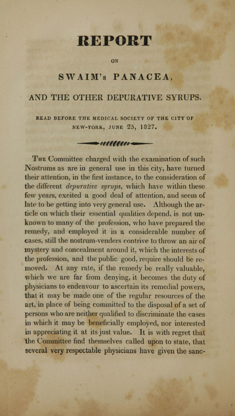 REPORT ON SWAIM's PANACEA, AND THE OTHER DEPURATIVE SYRUPS. READ BEFORE THE MEDICAL SOCIETY OF THE CITY OF NEW-YORK, JUNE 25, 1827. The Committee charged with the examination of such Nostrums as are in general use in tliis city, have turned their attention, in the first instance, to the consideration of the different depurativc spri/ps, vvliich have within these few years, excited a good deal of attention, and seem of late to be getting into very general use. Although the ar- ticle on which their essential qualities depend, is not un- known to many of the profession, who have prepared the remedy, and employed it in a considerable number of cases, still the nostrum-venders contrive to throw an air of mystery and concealment around it, wiiich the interests of the profession, and the public good, require should be re- moved. At any rate, if the remedy be really valuable, which we are far from denying, it becomes the duty of physicians to endeavour to ascertain its remedial powers, that it may be made one of the regular resources of the art, in place of being committed to the disposal of a set of persons who are neither qualified to discriminate the cases in which it may be beneficially employed, nor interested in appreciating it at its just value. It is with regret that the Committee find themselves called upon to state, that several very respectable physicians have given the sane-