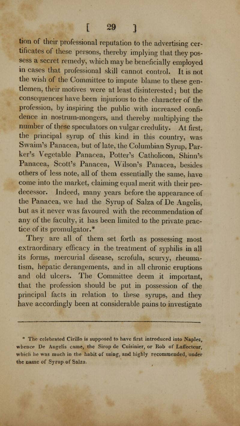 tion of their professional reputation to the advertising cer- tificates of these persons, thereby implying that they pos- sess a secret remedy, which may be beneficially employed in cases that professional skill cannot control. It is not the wish of the Committee to impute blame to these gen- tlemen, their motives were at least disinterested; but the consequences have been injurious to the character of the profession, by inspiring the public with increased confi- dence in nostrum-mongers, and thereby multiplying the number of these speculators on vulgar credulity. At first, the principal syrup of this kind in this country, was Swaim's Panacea, but of late, the Columbian Syrup, Par- ker's Vegetable Panacea, Potter's Catholicon, Shinn's Panacea, Scott's Panacea, Wilson's Panacea, besides others of less note, all of them essentially the same, have come into the market, claiming equal merit with their pre- decessor. Indeed, many years before the appearance of the Panacea, we had the Syrup of Salza of De Angelis, but as it never was favoured with the recommendation of any of the iaculty, it has been limited to the private prac- tice of its promulgator.* They are all of them set forth as possessing most extraordinary efficacy in the treatment of syphilis in all its forms, mercurial disease, scrofula, scurvy, rheuma- tism, hepatic derangements, and in all chronic eruptions and old ulcers. The Committee deem it important, that the profession should be put in possession of the principal facts in relation to these syrups, and they have accordingly been at considerable pains to investigate * The celebrated Cirillo is supposed to have first introduced into Naples^ whence De Angelis came, the Sirop de Cuisinier, or Rob of Laffecteur, which he was much in the habit of using, and highly recomroeuded, under the name of Sjrup of Salza.