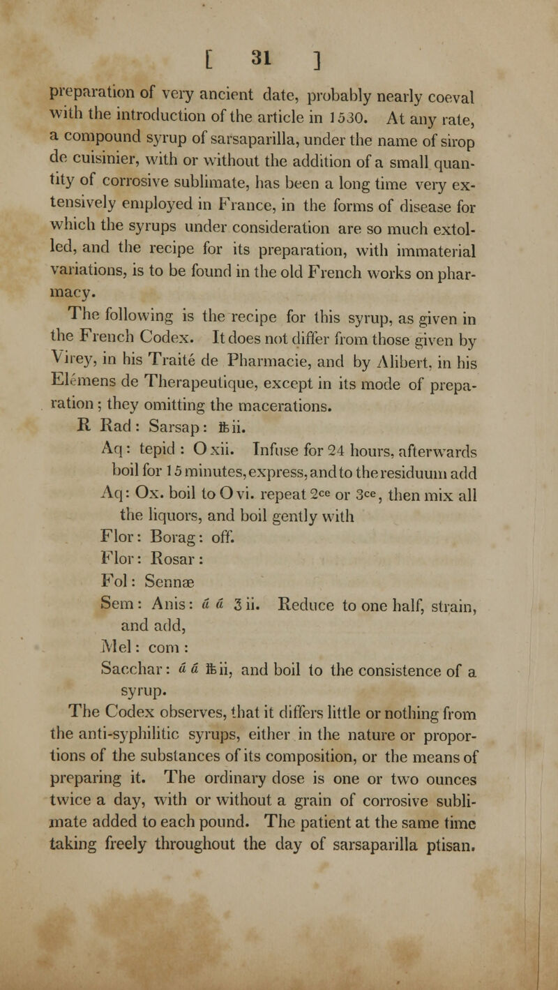 preparation of very ancient date, probably nearly coeval with the introduction of the article in 1530. At any rate, a compound syrup of sarsaparilla, under the name of sirop de cuisinier, with or without the addition of a small quan- tity of corrosive sublimate, has been a long time veiy ex- tensively employed in France, in the forms of disease for which the syrups under consideration are so much extol- led, and the recipe for its preparation, with immaterial variations, is to be found in the old French works on phar- macy. The following is the recipe for this syrup, as given in the French Codex. It does not differ from those given by Virey, in his Traite de Pharmacie, and by Alibert, in his Elcmens de Therapeutique, except in its mode of prepa- ration ; they omitting the macerations. R Rad: Sarsap: Jfeii. Aq: tepid : O xii. Infuse for 24 hours, afterwards boil for 15 minutes, express, and to the residuum add Aq: Ox. boil to O vi. repeat 2co or 3ce, then mix all the liquors, and boil gently with Flor: Borag: off. Flor: Rosar: Fol: Scnnae Sem: Anis: a a 3 ii. Reduce to one half, strain, and add, I\'lel: com : Sacchar: « a ifeii, and boil to the consistence of a syrup. The Codex observes, that it differs little or nothing from the anti-syphilitic syrups, either in the nature or propor- tions of the substances of its composition, or the means of preparing it. The ordinary dose is one or two ounces twice a day, with or without a grain of corrosive subli- mate added to each pound. The patient at the same time taking freely throughout the day of sarsaparilla ptisan.