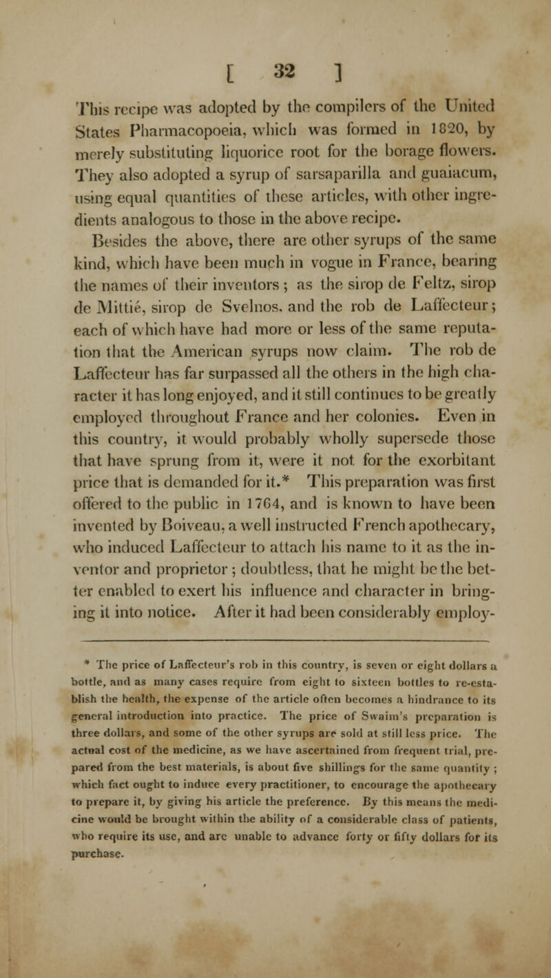 This recipe was adopted by the compilers of the United States Pharmacopoeia, which was formed in 1820, by merely substituting liquorice root for the borage flowers. They also adopted a syrup of sarsaparilla and guaiacum, using equal quantities of these articles, with other ingre- dients analogous to those in the above recipe. Besides the above, there are other syrups of the same kind, which have been much in vogue in France, bearing the names of their inventors ; as the siiop de P'eltz, sirop de Mittie, sirop de Svclnos. and the rob de Laffecteur; each of which have had more or less of the same reputa- tion that the American syrups now claim. The rob de Laffecteur has far surpassed all the others in the high cha- racter it has long enjoyed, and it still continues to be greatly employed throughout France and her colonies. Even in this country, it would probably wholly supersede those that have sprung from it, were it not for the exorbitant price that is demanded for it.* This preparation was first offered to the public in 17G4, and is known to have been invented by Boiveau, a well instructed P'rench apothecary, who induced Laffecteur to attach his name to it as the in- ventor and proprietor ; doubtless, that he might be the bet- ter enabled to exert his influence and character in bring- ing it into notice. After it had been considerably emploj^- * The price of Laffecteur's rob in this country, is seven or eight dollars a bottle, ami as many cases require from eight to sixteen bottles to re-esta- blish the health, the expense of the article often becomes a hindrance to its g-cneral introduction into practice. The price of Swainj's preparation is three dollars, and some of the otlier syrups are sold at still less price. The actual cost of the medicine, as we have ascertained from frequent trial, pre- pared from the best materials, is about five shilling's for tlie same quantity ; which fact oug-ht to induce every practitioner, to encourage the apothecary to prepare it, by giving his article the preference. By this means the medi- cine would be brought within the ability of a considerable class of patients, who require its use, and arc unable to advance forty or fifty dollars for its purchase.