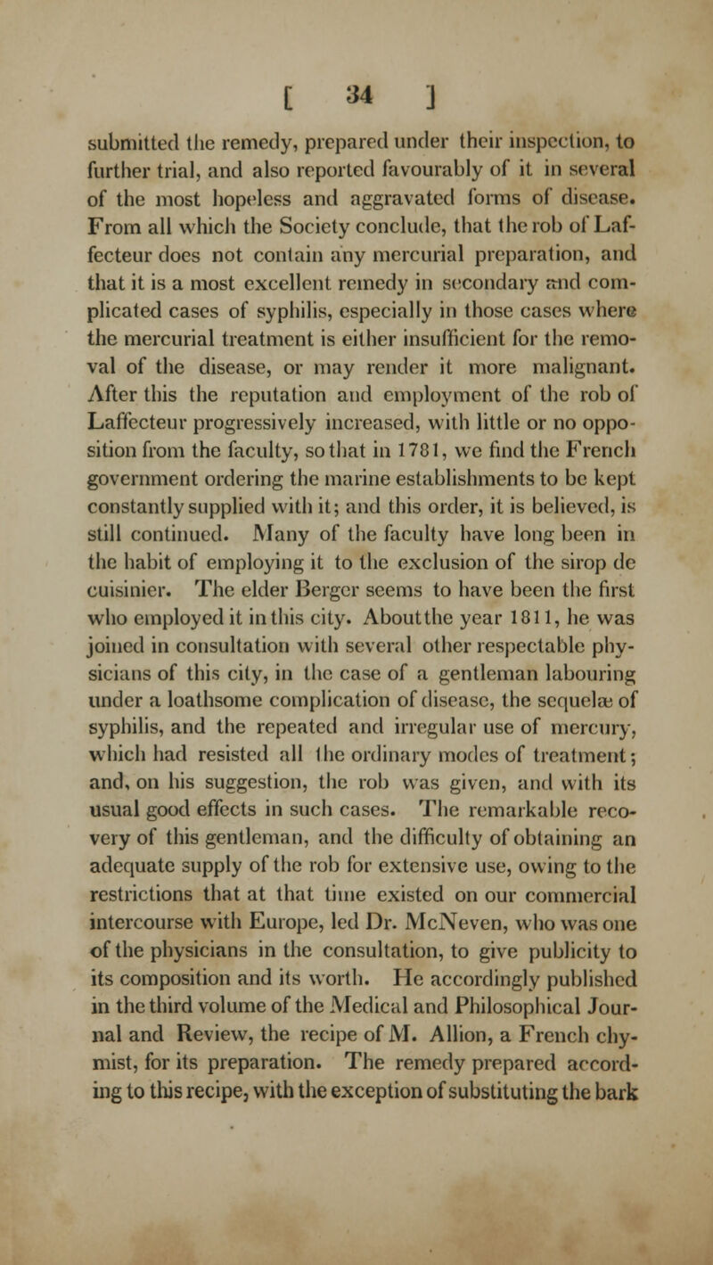 submitted the remedy, prepared under their inspection, to further trial, and also reported favourably of it in several of the most hopeless and aggravated forms of disease. From ail which the Society conclude, that the rob of Laf- fecteur does not contain any mercurial preparation, and that it is a most excellent remedy in secondary ftnd com- plicated cases of syphilis, especially in those cases where the mercurial treatment is either insufficient for the remo- val of the disease, or may render it more malignant. After this the reputation and employment of the rob of Laffecteur progressively increased, with little or no oppo- sition from the faculty, so tiiat in 1781, we find the French government ordering the marine establishments to be kept constantly supplied with it; and this order, it is believed, is still continued. Many of the faculty have long been in the habit of employing it to the exclusion of the sirop de cuisinier. The elder Berger seems to have been the first who employed it in this city. About the year 1811, he was joined in consultation with several other respectable phy- sicians of this city, in the case of a gentleman labouring imder a loathsome complication of disease, the sequela; of syphilis, and the repeated and irregular use of mercury, which had resisted all 1 he ordinary modes of treatment; and, on his suggestion, the rob was given, and with its usual good effects in such cases. The remarkable reco- very of this gentleman, and the difficulty of obtaining an adequate supply of the rob for extensive use, owing to the restrictions that at that time existed on our commercial intercourse with Europe, led Dr. McNeven, who was one of the physicians in the consultation, to give publicity to its composition and its worth. He accordingly published in the third volume of the Medical and Philosophical Jour- nal and Review, the recipe of M. Allion, a French chy- mist, for its preparation. The remedy prepared accord- ing to this recipe, with the exception of substituting the bark