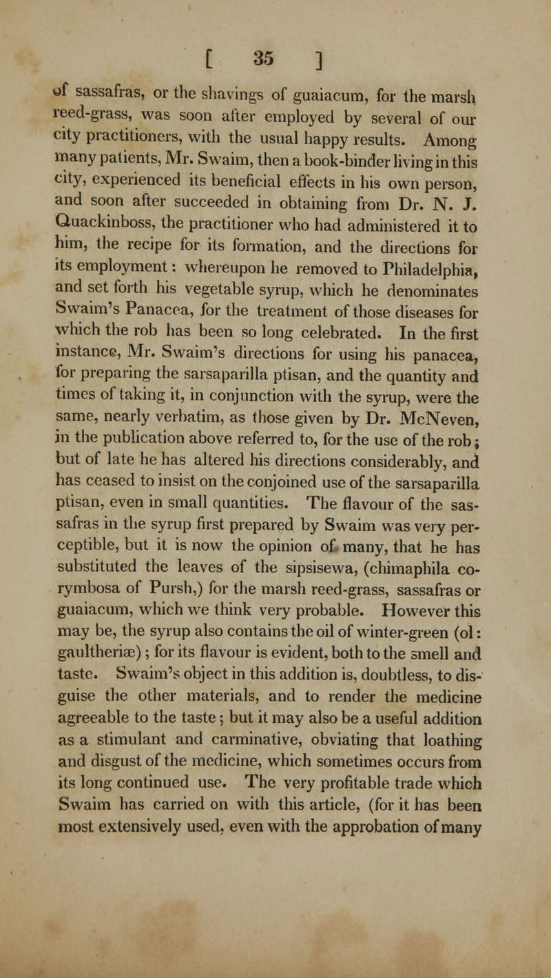 of sassafras, or the shavings of guaiacum, for the marsh reed-grass, was soon after employed by several of our city practitioners, vi^ith the usual happy results. Among many patients, Mr. Swaim, then a book-binder living in this city, experienced its beneficial effects in his own person, and soon after succeeded in obtaining from Dr. N. J. Quackinboss, the practitioner who had administered it to him, the recipe for its formation, and the directions for its employment: whereupon he removed to Philadelphia, and set forth his vegetable syrup, which he denominates Swaim's Panacea, for the treatment of those diseases for which the rob has been so long celebrated. In the first instance, Mr. Swaim's directions for using his panacea, for preparing the sarsaparilla ptisan, and the quantity and times of taking it, in conjunction with the syrup, were the same, nearly verbatim, as those given by Dr. McNeven, in the publication above referred to, for the use of the rob; but of late he has altered his directions considerably, and has ceased to insist on the conjoined use of the sarsaparilla ptisan, even in small quantities. The flavour of the sas- safras in the syrup first prepared by Swaim was very per- ceptible, but it is now the opinion of. many, that he has substituted the leaves of the sipsisewa, (chimaphila co- rymbosa of Pursh,) for the marsh reed-grass, sassafras or guaiacum, which we think very probable. However this may be, the syrup also contains the oil of winter-green (ol: gaultheriaB); for its flavour is evident, both to the smell and taste. Swaim's object in this addition is, doubtless, to dis- guise the other materials, and to render the medicine agreeable to the taste; but it may also be a useful addition as a stimulant and carminative, obviating that loathing and disgust of the medicine, which sometimes occurs from its long continued use. The very profitable trade which Swaim has carried on with this article, (for it has been most extensively used, even with the approbation of many
