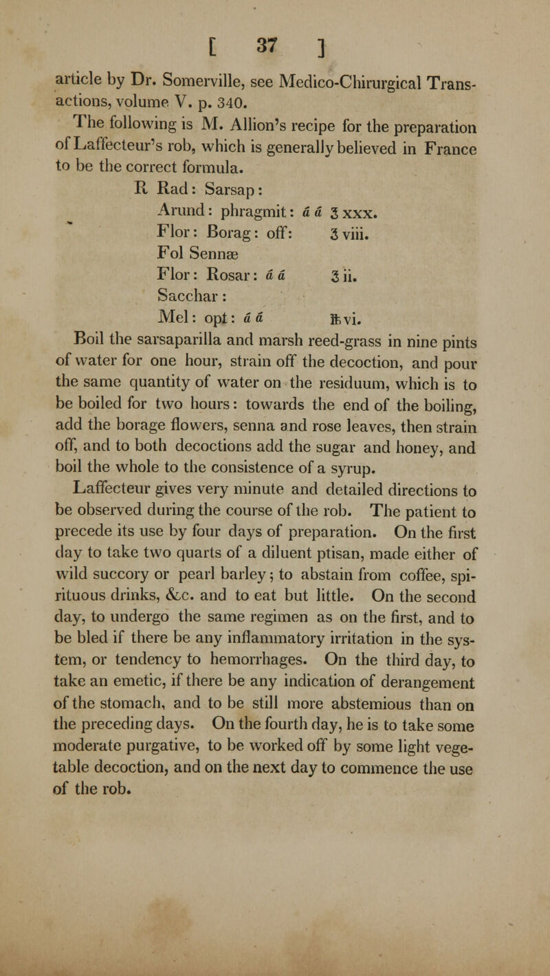 article by Dr. Somerville, see Medico-Chirurgical Trans- actions, volume V. p. 340. The following is M. Allion's recipe for the preparation of Laffecteur's rob, which is generally believed in France to be the correct formula. R Rad: Sarsap: Arund: phragmit: a a 3 xxx. Flor: Borag: off: 3viii. Fol Sennse Flor: Rosar: dd 3 ii. Sacchar: Mel: opt: d d Ye,\\. Boil the sarsaparilla and marsh reed-grass in nine pints of water for one hour, strain off the decoction, and pour the same quantity of water on the residuum, which is to be boiled for two hours: towards the end of the boiling, add the borage flowers, senna and rose leaves, then strain off, and to both decoctions add the sugar and honey, and boil the whole to the consistence of a syrup. Laffecteur gives very minute and detailed directions to be observed during the course of the rob. The patient to precede its use by four days of preparation. On the first day to take two quarts of a diluent ptisan, made either of w ild succory or pearl barley; to abstain from coffee, spi- rituous drinks, &,c. and to eat but little. On the second day, to undergo the same regimen as on the first, and to be bled if there be any inflammatory irritation in the sys- tem, or tendency to hemorrhages. On the third day, to take an emetic, if there be any indication of derangement of the stomach, and to be still more abstemious than on the preceding days. On the fourth day, he is to take some moderate purgative, to be worked off by some light vege- table decoction, and on the next day to commence the use of the rob.