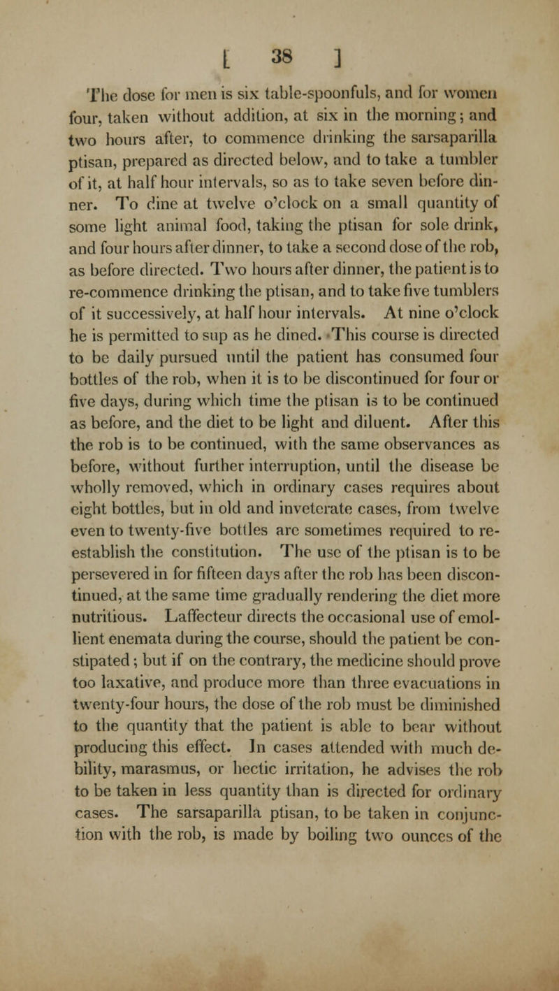 Tlie dose for men is six table-spoonfuls, and for women four, taken without addition, at six in the morning; and two hours after, to commence drinking the sarsaparilla ptisan, prepared as directed below, and to take a tumbler of it, at half hour intervals, so as to take seven before din- ner. To dine at twelve o'clock on a small quantity of some light animal food, taking the ptisan for sole drink, and four hours after dinner, to take a second dose of the rob, as before directed. Two hours after dinner, the patient is to re-commence drinking the ptisan, and to take five tumblers of it successively, at half hour intervals. At nine o'clock he is permitted to sup as he dined. -This course is directed to be daily pursued until the patient has consumed four bottles of the rob, when it is to be discontinued for four or five days, during whicii time the ptisan is to be continued as before, and the diet to be light and diluent. After this the rob is to be continued, with the same observances as before, without further interruption, until the disease be wholly removed, which in ordinary cases requires about eight bottles, but in old and inveterate cases, from twelve even to twenty-five bottles are sometimes required tore- establish the constitution. The use of the })tisan is to be persevered in for fifteen days after the rob has been discon- tinued, at the same time gradually rendering the diet more nutritious. Laffecteur directs the occasional use of emol- lient enemata during the course, should the patient be con- stipated ; but if on the contrary, the medicine should prove too laxative, and produce more than three evacuations in twenty-four hours, the dose of the rob must be diminished to the quantity that the patient is able to boar without producing this effect. In cases attended with much de- bility, marasmus, or hectic irritation, he advises the rob to be taken in less quantity than is directed for ordinary cases. The sarsaparilla ptisan, to be taken in conjunc- tion with the rob, is made by boiling two ounces of the