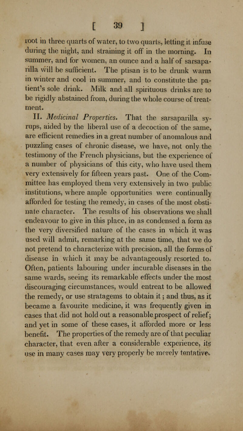 root in three quarts of water, to two quarts, letting it infuse during the night, and straining it off in the morning. In summer, and for women, an ounce and a half of sarsapa- rilla will be sufficient. The ptisan is to be drunk warm in winter and cool in summer, and to constitute the pa- tient's sole drink. Milk and all spirituous drinks are to be rigidly abstained from, during the whole course of treat- ment. II. Medicinal Properties. That the sarsaparilla sy- rups, aided by the hberal use of a decoction of the same, are efficient remedies in a great number of anomalous and puzzling cases of chronic disease, we have, not only the testimony of the French physicians, but the experience of a number of physicians of this city, who have used them very extensively for fifteen years past. One of the Com- mittee has employed them very extensively in two public institutions, where ample opportunities were continually afforded for testing the remedy, in cases of the most obsti- nate character. The results of his observations we shall endeavour to give in this place, in as condensed a form as the very diversified nature of the cases in which it was Used will admit, remarking at the same time, that we do not pretend to characterize with precision, all the forms of disease in which it may be advantageously resorted to. Often, patients labouring under incurable diseases in the same wards, seeing its remarkable effects under the most discouraging circumstances, would entreat to be allowed the remed}'^, or use stratagems to obtain it; and thus, as it became a favourite medicine, it was frequently given in cases that did not holdout a reasonable prospect of relief; and yet in some of these cases, it afforded more or less benefit. The properties of the remedy are of that peculiar character, that even after a considerable experience, its use in many cases may very properly be merely tentative*