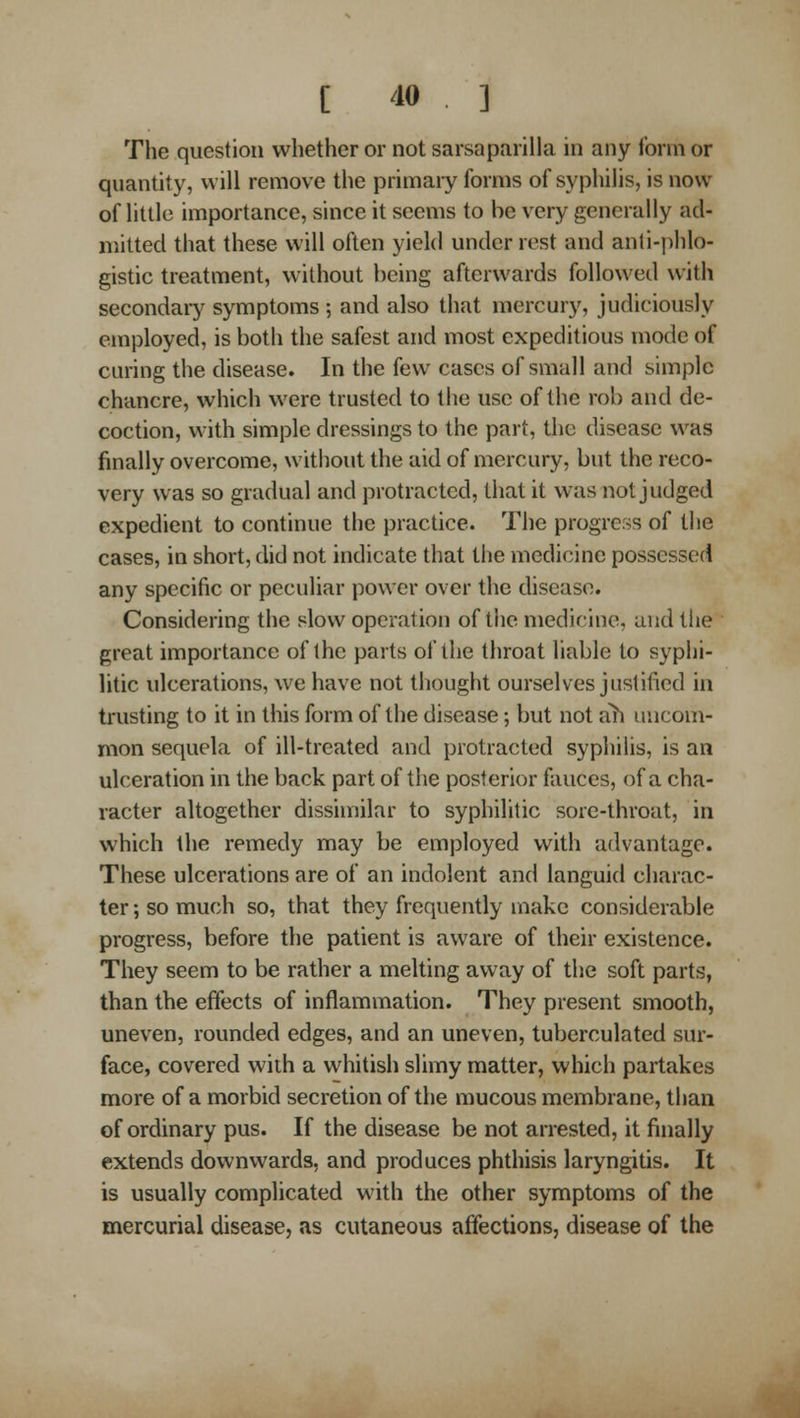 The question whether or not sarsaparilla in any form or quantity, will remove the primary forms of syphilis, is now of httle importance, since it seems to be very generally ad- mitted that these will often yield under rest and anti-j)hlo- gistic treatment, without being afterwards followed with secondary symptoms ; and also that mercury, judiciously employed, is both the safest and most expeditious mode of curing the disease. In the few cases of small and simple chancre, which were trusted to the use of the rob and de- coction, with simple dressings to the part, the disease was finally overcome, without the aid of mercury, but the reco- very was so gradual and protracted, that it was not judged expedient to continue the practice. The progress of the cases, in short, did not indicate that the medicine possessed any specific or peculiar power over the disease. Considering the slow operation of tlic medicine, and tiie great importance of the parts of the throat liable to syphi- htic ulcerations, we have not thought ourselves justified in trusting to it in this form of the disease; but not ah uncom- mon sequela of ill-treated and protracted syphilis, is an ulceration in the back part of the posterior fauces, of a cha- racter altogether dissimilar to syphilitic sore-throat, in which the remedy may be employed with advantage. These ulcerations are of an indolent and languid charac- ter ; so much so, that they frequently make considerable progress, before the patient is aware of their existence. They seem to be rather a melting away of the soft parts, than the effects of inflammation. They present smooth, uneven, rounded edges, and an uneven, tuberculated sur- face, covered with a whitish slimy matter, which partakes more of a morbid secretion of the mucous membrane, than of ordinary pus. If the disease be not arrested, it finally extends downwards, and produces phthisis laryngitis. It is usually complicated with the other symptoms of the mercurial disease, as cutaneous affections, disease of the