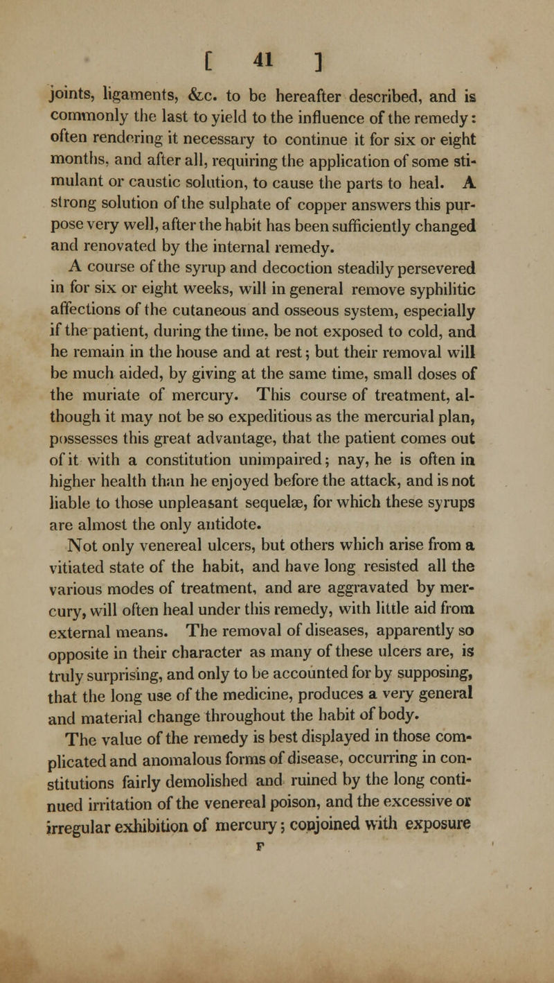 joints, ligaments, &c. to be hereafter described, and is commonly the last to yield to the influence of the remedy: often rendering it necessary to continue it for six or eight months, and after all, requiring the application of some sti- mulant or caustic solution, to cause the parts to heal. A strong solution of the sulphate of copper answers this pur- pose very well, after the habit has been sufficiently changed and renovated by the internal remedy. A course of the syrup and decoction steadily persevered in for six or eight weeks, will in general remove syphilitic affections of the cutaneous and osseous system, especially if the patient, during the time, be not exposed to cold, and he remain in the house and at rest; but their removal will be much aided, by giving at the same time, small doses of the muriate of mercury. This course of treatment, al- though it may not be so expeditious as the mercurial plan, possesses this great advantage, that the patient comes out of it with a constitution unimpaired; nay, he is often in higher health than he enjoyed before the attack, and is not liable to those unpleasant sequelae, for which these syrups are almost the only antidote. Not only venereal ulcers, but others which arise from a vitiated state of the habit, and have long resisted all the various modes of treatment, and are aggravated by mei'- cury, will often heal under this remedy, with little aid from external means. The removal of diseases, apparently so opposite in their character as many of these ulcers are, is truly surprising, and only to be accounted for by supposing, that the long use of the medicine, produces a very general and material change throughout the habit of body. The value of the remedy is best displayed in those com- plicated and anomalous forms of disease, occurring in con- stitutions fairly demolished and ruined by the long conti- nued irritation of the venereal poison, and the excessive or irregular exhibition of mercury; copjoined with exposure
