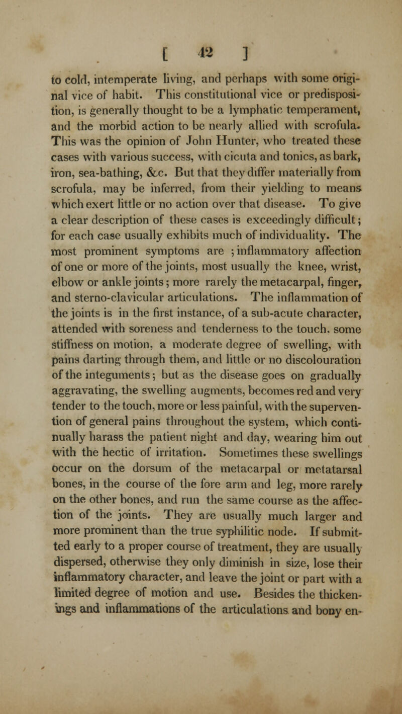[ 12 ] to cold, intemperate living, and perhaps with some origi- nal vice of liabit. This constitutional vice or predisposi- tion, is generally thought to be a lymphatic temperament, and the morbid action to be nearly allied with scrofula. This was the opinion of John Hunter, who treated these cases with various success, with cicuta and tonics, as bark, iron, sea-bathing, &c. But that they differ materially from scrofula, may be inferred, from their yielding to means which exert little or no action over that disease. To give a clear description of these cases is exceedingly difficult; for each case usually exhibits much of individuality. The most prominent symptoms are ; inflammatory affection of one or more of the joints, most usually the knee, wrist, elbow or ankle joints; more rarely the metacarpal, finger, and sterno-clavicular articulations. The inflammation of the joints is in the first instance, of a sub-acute character, attended with soreness and tenderness to the touch, some stiffness on motion, a moderate degree of swelling, with pains darting through them, and little or no discolouration of the integuments-, but as the disease goes on gradually aggravating, the swelling augments, becomes red and very tender to the touch, more or less painful, with the supei-ven- tion of general pains throughout the system, which conti- nually harass the patient night and day, wearing him out with the hectic of irritation. Somclimes these swellings occur on the dorsum of the metacarpal or metatarsal bones, in the course of the fore arm and leg, more rarely on the other bones, and run the same course as the affec- tion of the joints. They are usually much larger and more prominent than the true sypliilitic node. If submit- ted early to a proper course of treatment, they are usually dispersed, otherwise they only diminish in size, lose their inflammatory character, and leave the joint or part with a limited degree of motion and use. Besides the thicken- ings and inflammations of the articulations and bony en-