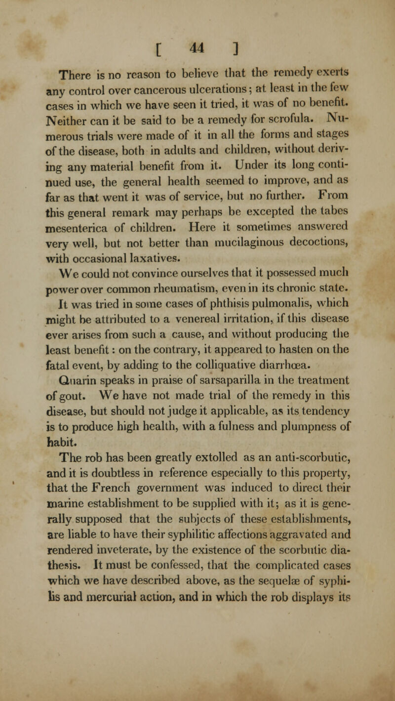 There is no reason to believe that the remedy exerts any control over cancerous ulcerations; at least in the few cases in which we have seen it tried, it was of no benefit. Neither can it be said to be a remedy for scrofula. Nu- merous trials were made of it in all the forms and stages of the disease, both in adults and children, without deriv- ing any material benefit from it. Under its long conti- nued use, the general health seemed to improve, and as far as that went it was of service, but no further. From this general remark may perhaps be excepted the tabes mesenterica of children. Here it sometimes answered very well, but not better than mucilaginous decoctions, with occasional laxatives. We could not convince ourselves that it possessed much power over common rheumatism, even in its chronic state. It was tried in some cases of phthisis pulmonalis, which might be attributed to a venereal irritation, if this disease ever arises from such a cause, and without producing the least benefit: on the contrary, it appeared to hasten on the fatal event, by adding to the colliquative diarrhoea. Quarin speaks in praise of sarsaparilla in the treatment of gout. We have not made trial of the remedy in this disease, but should not judge it applicable, as its tendency is to produce high health, with a fulness and plumpness of habit. The rob has been greatly extolled as an anti-scorbutic, and it is doubtless in reference especially to this property, that the French government was induced to direct their marine establishment to be supplied with it; as it is gene- rally supposed that the subjects of these establishments, are liable to have their syphilitic affections aggravated and rendered inveterate, by the existence of the scorbutic dia- thesis. It must be confessed, that the complicated cases which we have described above, as the sequelae of syphi- lis and mercurial action, and in which the rob displays its