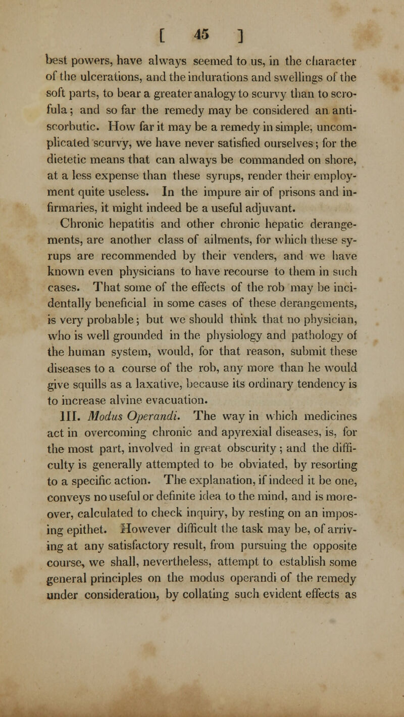 best powers, have always seemed to us, in the cliaracter of tlie ulcerations, and the indurations and swellings of the soft parts, to bear a greater analogy to scurvy than to scro- fula ; and so far the remedy may be considered an anti- scorbutic. How far it may be a remedy in simple, uncom- plicated scurvy, we have never satisfied ourselves; for the dietetic means that can always be commanded on shore, at a less expense than these syrups, render their employ- ment quite useless. In the impure air of prisons and in- firmaries, it might indeed be a useful adjuvant. Chronic hepathis and other chronic hepatic derange- ments, are another class of ailments, for which these sy- rups are recommended by their venders, and we have known even phj^sicians to have recourse to them in such cases. That some of the effects of the rob may be inci- dentally beneficial in some cases of these derangements, is very probable; but we should think that no physician, who is well grounded in the physiology and pathology of the human system, would, for that reason, submit these diseases to a course of the rob, any more than he would give squills as a laxative, because its ordinary tendency is to increase alvine evacuation. III. Modus Operandi. The way in which medicines act in overcoming chronic and apyrexial diseases, is, for the most part, involved in great obscurity ; and the diffi- culty is generally attempted to be obviated, by resorting to a specific action. The explanation, if indeed it be one, conveys no useful or definite idea to the mind, and is more- over, calculated to check inquiry, by resting on an impos- ing epithet. However difficult the task may be, of arriv- ing at any satisfactory result, from pursuing the opposite course, we shall, nevertheless, attempt to establish some general principles on the modus operandi of the remedy under consideration, by collating such evident effects as