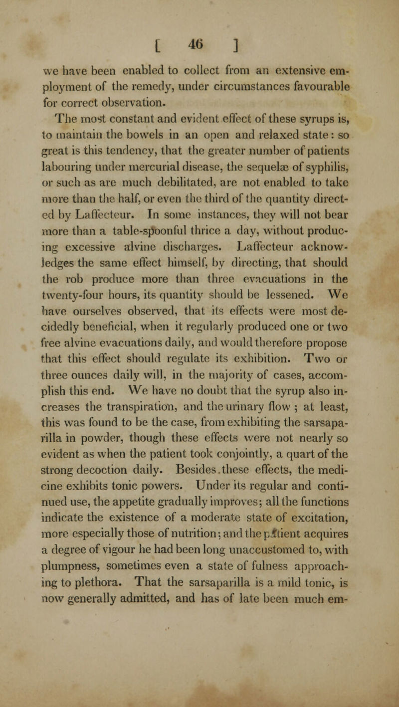 we have been enabled to collect from an extensive em- ployment of the remedy, under circumstances favourable for correct observation. The most constant and evident effect of these syrups is, to maintain the bowels in an open and relaxed state: so great is this tendency, that the greater number of patients labouring under mercurial disease, the sequelae of syphilis, or such as are much debilitated, are not enabled to take more than the half, or even the third of ilui quantity direct- ed by Laffecteur. In some instances, they will not bear more than a table-spoonful thrice a day, without produc- ing excessive alvine discharges. Laffecteur acknow- ledges the same effect himself, by directing, that should the rob produce more than three evacuations in the twenty-four hours, its quantity should be lessened. We have ourselves observed, that its effects were most de- cidedly beneficial, when it regularly produced one or two free alvine evacuations daily, and would therefore propose that this effect should regulate its exhibition. Two or three ounces daily will, in the majority of cases, accom- plish this end. We have no doubt that the syrup also in- creases the transpiration, and the urinary flow ; at least, this was found to be the case, from exhibiting the sarsapa- rilla in powder, though these effects were not nearly so evident as when the patient took conjointly, a quart of the strong decoction daily. Besides.these effects, the medi- cine exhibits tonic powers. Under its regular and conti- nued use, the appetite gradually improves; all the functions indicate the existence of a moderate state of excitation, more especially those of nutrition; and the p.fttient acquires a degree of vigour he had been long unaccustomed to, with plumpness, sometimes even a state of fulness approach- ing to plethora. That the sarsaparilla is a mild tonic, is now generally admitted, and has of late been much em-