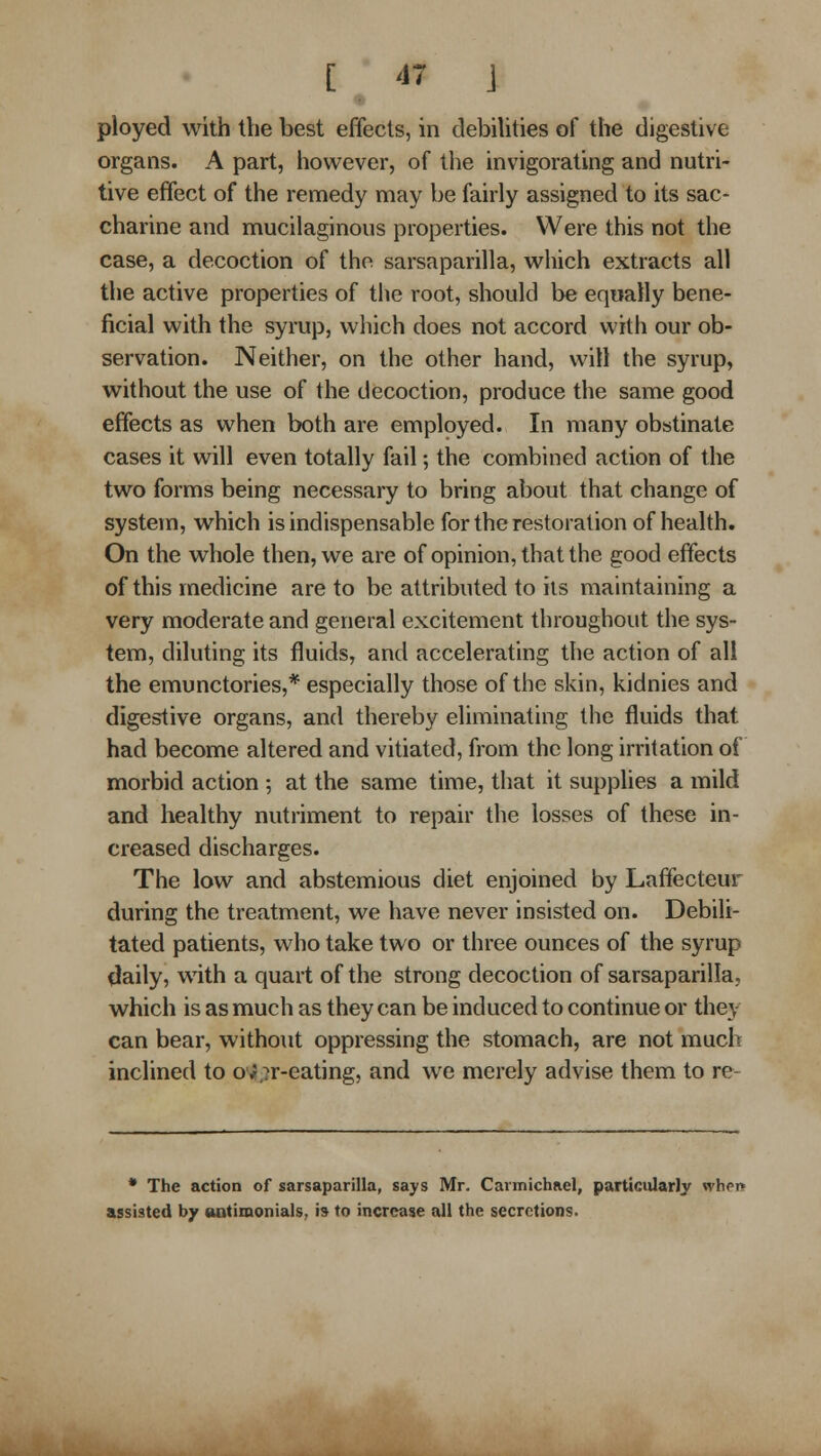 [47 J ployed with the best effects, in debiUties of the digestive organs. A part, iiowever, of tlie invigorating and nutri- tive effect of the remedy may be fairly assigned to its sac- charine and mucilaginous properties. Were this not the case, a decoction of the sarsaparilla, which extracts all the active properties of the root, should be eqwatly bene- ficial with the syrup, which does not accord with our ob- servation. Neither, on the other hand, will the syrup, without the use of the decoction, produce the same good effects as when both are employed. In many obstinate cases it will even totally fail; the combined action of the two forms being necessary to bring about that change of system, which is indispensable for the restoration of health. On the whole then, we are of opinion, that the good effects of this medicine are to be attributed to its maintaining a very moderate and general excitement throughout the sys- tem, diluting its fluids, and accelerating the action of all the emunctories,* especially those of the skin, kidnies and digestive organs, and thereby eliminating the fluids that had become altered and vitiated, from the long irritation of morbid action ; at the same time, that it supplies a mild and healthy nutriment to repair the losses of these in- creased discharges. The low and abstemious diet enjoined by Laffecteur during the treatment, we have never insisted on. Debili- tated patients, who take tvs^o or three ounces of the syrup daily, with a quart of the strong decoction of sarsaparilla, which is as much as they can be induced to continue or they can bear, without oppressing the stomach, are not much inclined to o'«,7r-eating, and we merely advise them to re- * The action of sarsaparilla, says Mr. Carmichael, particularly whpi* assisted by oatimonials, i» to increase all the secretions.