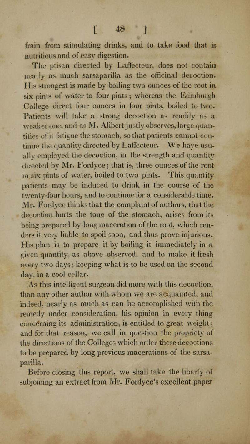 [ -18 ] frain from stimulating drinks, and to take Ibod that is nutritious and of easy digestion. Tlie ptisan directed by Laffecteur, docs not contain nearly as much sarsaparilla as the officinal decoction. His strongest is made by boiling two ounces of the root in six pints of water to four pints ; whereas the Edinburgh College direct four ounces in four pints, boiled to two. Patients will take a strong decoction as reachly as a weaker one, and as M. Alibert justly observes, large quan- tities of it fatigue the stomach, so that patients cannot con- tinue the quantity directed by Laffecteur. We have usu- ally employed the decoction, in the strength and quantity directed by Mr. Fordyce; that is, three ounces of the root in six pints of water, boiled to two pints. This quantity patients may be induced to drink in the course of the twenty four hours, and to continue for a considerable time. Mr. Fordyce thinks that the complaint of authors, that the decoction hurts the tone of the stomach, arisen from its being prepared by long maceration of the root, which ren- ders it very liable to spoil soon, and thus prove injurious. His plan is to prepare it by boiling it immediately in a given quantity, as above observed, and to make it fresh every two days; keeping what is to be used on the second day, in a cool cellar. As this intelligent surgeon did more with this decoction, than any other author with whom we arc acquainted, and indeed, nearly as much as can be accomplished with the remedy under consideration, his opinion in every thing concerning its administration, is entitled to great weight; and for that reason, we call in question tlie propriety of the directions of the Colleges which order these decoctions to be prepared by long previous macerations of the sarsa- parilla. Before closing this report, we shall take the liberty of subjoining an extract from Mr. Fordyce's excellent paper