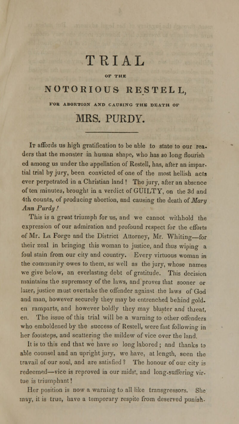 TRIAL OP THE NOTORIOUS RES TELL, FOR ABORTION AND CAUSING THE DEATH OF MRS. PURDY. It affords us high gratification to be able to state to our rea- ders that the monster in human shape, who has so long flourish ed among us under the appellation of Restell, has, after an impar- tial trial by jury, been convicted of one of the most hellish acts ever perpetrated in a Christian land ! The jury, after an absence often minutes, brought, in a verdict of GUILTY, on the 3d and 4th counts, of producing abortion, and causing the death of Mary Ann Purdy ! This is a great triumph for us, and we cannot withhold the expression of our admiration and profound respect for the efforts of Mr. La Forge and the District Attorney, Mr. Whiting—for their zeal in bringing this woman to justice, and thus wiping a foul stain from our city and country. Every virtuous woman in the community owes to them, as'well as the jury, whose names we give below, an everlasting debt of gratitude. This decision maintains the supremacy of the laws, and proves that sooner or laier, justice must overtake the offender against the laws of God and man, however securely they may be entrenched behind gold. en ramparts, and however boldly they may bluster and threat, en. The issue of this trial will be a warning to other offenders who emboldened by the success of Restell, were fast following in her footsteps, and scattering the mildew of vice over the land. It is to this end that we have so long labored ; and thanks to able counsel and an upright jury, we have, at length, seen the travail of our soul, and are satisfied 1 The honour of our city is redeemed—vice is reproved in our midst, and long-suffering vir- tue is triumphant! Her position is now a warning to all like transgressors. She may, it is true, have a temporary respite from deserved punish-