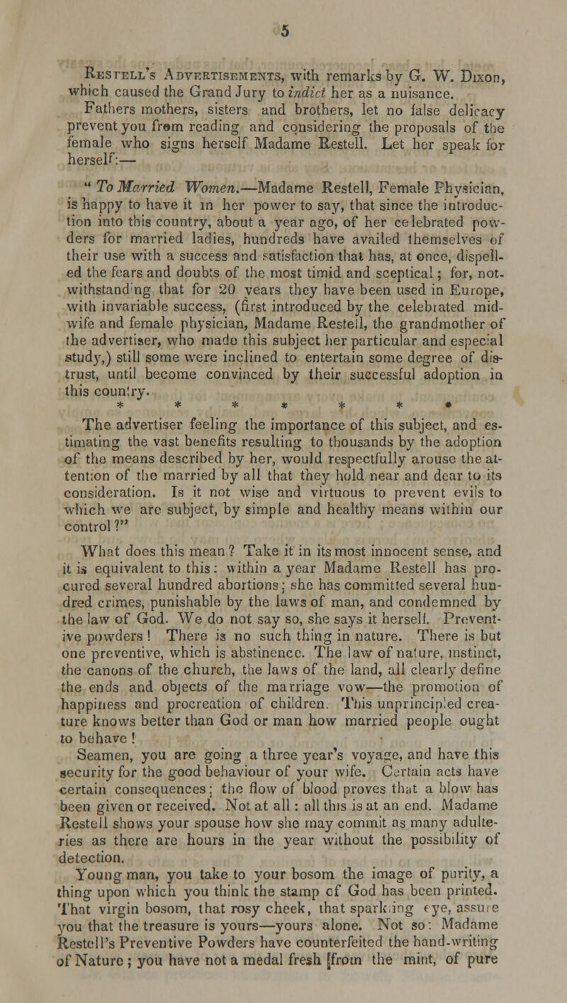 Restell's Advertisements, with remarks by G. W. Dixon, which caused the Grand Jury to indict her as a nuisance. Fathers mothers, sisters and brothers, let no false delicacy prevent you fram reading and considering the proposals of the female who signs herself Madame Restell. Let her speak for herself:—  To Married Women.—Madame Restell, Female Fhysician, is happy to have it in her power to say, that since the introduc- tion into this country, about a year ago, of her celebrated pow- ders for married ladies, hundreds have availed themselves of their use with a success and satisfaction that has, at once, dispell- ed the fears and doubts of the most timid and sceptical; for, not- withstand;ng that for 20 years they have been used in Europe, with invariable success, (first introduced by the celebiated mid- wife and female physician, Madame Restell, the grandmother of the advertiser, who made this subject her particular and especial study,) still some were inclined to entertain some degree of dis- trust, until become convinced by their successful adoption in this country. ** * # * *• The advertiser feeling the importance of this subject, and es- timating the vast benefits resulting to thousands by the adoption of the means described by her, would respectfully arouse the at- tention of the married by all that they hold near and dear to its consideration. Is it not wise and virtuous to prevent evils to which we are subject, by simple and healthy means within our control V What does this mean ? Take it in its most innocent sense, and it is equivalent to this: within a year Madame Restell has pro- cured several hundred abortions; she has committed several hun- dred crimes, punishable by the laws of man, and condemned by the law of God. We do not say so, she says it herself. Prevent- ive powders ! There is no such thing in nature. There is but one preventive, which is abstinence. The law of nature, instinct, the canons of the church, the laws of the land, all clearly define the ends and objects of the marriage vow—the promotion of happiness and procreation of children. This unprincipled crea- ture knows better than God or man how married people ought to behave ! Seamen, you are going a three year's voyage, and have this security for the good behaviour of your wife. Certain acts have certain consequences; the flow of blood proves that a blow has been given or received. Not at all: all this is at an end. Madame Restell shows your spouse how she may commit as many adulte- ries as there are hours in the year without the possibility of detection. Young man, you take to your bosom the image of purity, a thing upon which you think the stamp cf God has been printed. That virgin bosom, that rosy cheek, that sparking eye, assure you that the treasure is yours—yours alone. Not so: Madame Restell's Preventive Powders have counterfeited the hand-writing of Nature ; you have not a medal fresh [from the mint, of pure