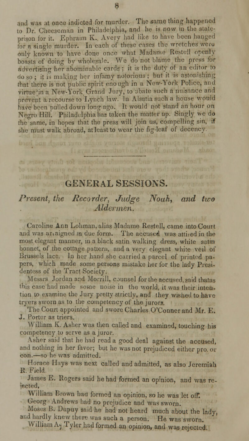 and was at once indicted for murder. The same thing happened to Dr. Chee3eman in Philadelphia, and he is now in the state- prison for it. Epliraim K., Avery had like to have been haqged tor a single murder. In each of these cases the wretches weio only known to have done once what Madame Restell openly boasts of doing bv wholesale. We do not blame the press for advertising her abominable cards ; it is the duty of an editor to do so; it is making her infamy notorious; but it is astonishing that there is not public spirit enough in a New-York Police, and virtue'in a New-York Grand Jury, to abate such a nuisance and prevent a recourse to Lynch law. In Alsatiasucha house would have been pulled down long ago. It would not stand an hour on Negro Hill'. Philadelphia has taken the matter up. Singly we do the same, in hopes that the press will join us, compelling sin, if she must walk abroad, at least to wear the fig-leaf of decency. GENERAL SESSIONS. Present, the Recorder, Judge Noah, and two Aldermen. Caroline Ann Lohman, alias Madame Restell, came into Court and was anaigned m due form. The accused was attired in the most elegant manner, in a black satin walking dress, white satin bonnet, of the cottage pattern, and a very elegant white veil of Brussels lace. In her hand she carried a parcel of printed pa- pers, which made some persons mistake her for the lady Presi- dentess of the Tract Society. Messrs Jordan ar:d Morrill, counsel for the accused, said thatas this case had made some noise in the world, it was their inten- tion to examine the Jury pretty strictly, and they wished to have tryers sworn as to the competency of the jurors. The Court appointed and swore Charles O'Connerand Mr. E. J. Porter as triers. William K. Asher was then called and examined, touching his competency to serve as a juror. Asher said that he had read a good deal against the accused, and nothing in her favor; but he was not prejudiced either pro. or con.—so he was admitted. Horace Hays was next called and admitted, as also Jeremiah R Field. James E. Rogers said he had formed an opinion, and was re- jected, William Brown had formed an opinion, so he was let off. Georg -Andrews had no prejudice and was sworn. Moses B. Dupuy said he had not heard much about the lady, and hardly knew there was such a person. He was sworn. William Ajj Tyler had formed an opinion, and was rejected.