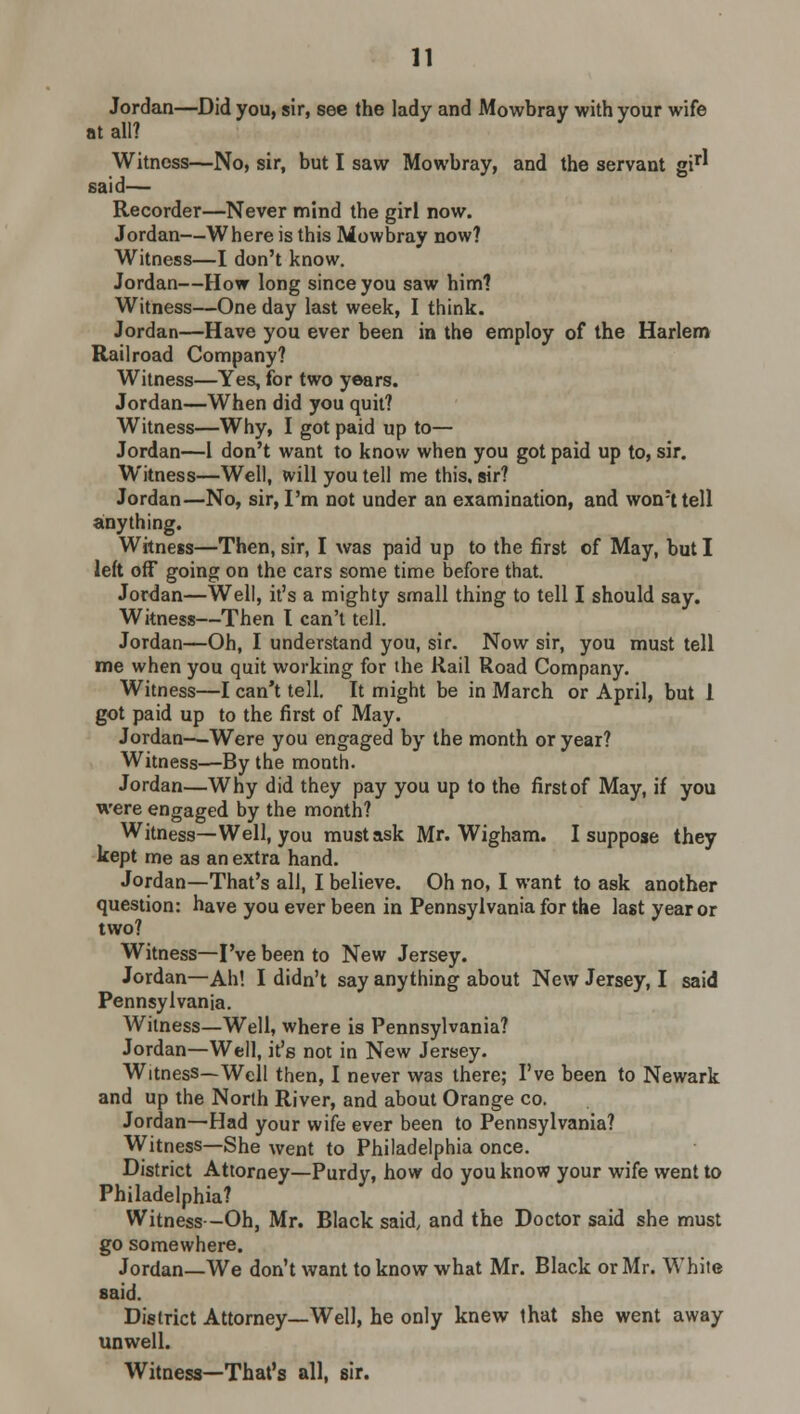 Jordan—Did you, sir, see the lady and Mowbray with your wife at all? Witness—No, sir, but I saw Mowbray, and the servant gir* said— Recorder—Never mind the girl now. Jordan—Where is this Mowbray now? Witness—I don't know. Jordan—How long since you saw him? Witness—One day last week, I think. Jordan—Have you ever been in the employ of the Harlem Railroad Company? Witness—Yes, for two years. Jordan—When did you quit? Witness—Why, I got paid up to— Jordan—1 don't want to know when you got paid up to, sir. Witness—Well, will you tell me this, sir? Jordan—No, sir, I'm not under an examination, and won:ttell anything. Witness—Then, sir, I was paid up to the first of May, but I left off going on the cars some time before that. Jordan—Well, it's a mighty small thing to tell I should say. Witness—Then I can't tell. Jordan—Oh, I understand you, sir. Now sir, you must tell me when you quit working for the Rail Road Company. Witness—I can't tell. It might be in March or April, but 1 got paid up to the first of May. Jordan—Were you engaged by the month or year? Witness—By the month. Jordan—Why did they pay you up to the firstof May, if you were engaged by the month? Witness—Well, you must ask Mr. Wigham. I suppose they kept me as an extra hand. Jordan—That's all, I believe. Oh no, I want to ask another question: have you ever been in Pennsylvania for the last year or two? Witness—I've been to New Jersey. Jordan—Ah! I didn't say anything about New Jersey, I said Pennsylvania. Witness—Well, where is Pennsylvania? Jordan—Well, it's not in New Jersey. Witness—Well then, I never was there; I've been to Newark and up the North River, and about Orange co. Jordan—Had your wife ever been to Pennsylvania? Witness—She went to Philadelphia once. District Attorney—Purdy, how do you know your wife went to Philadelphia? Witness--Oh, Mr. Black said, and the Doctor said she must go somewhere. Jordan—We don't want to know what Mr. Black or Mr. White said. District Attorney—Well, he only knew that she went away unwell. Witness—That's all, sir.
