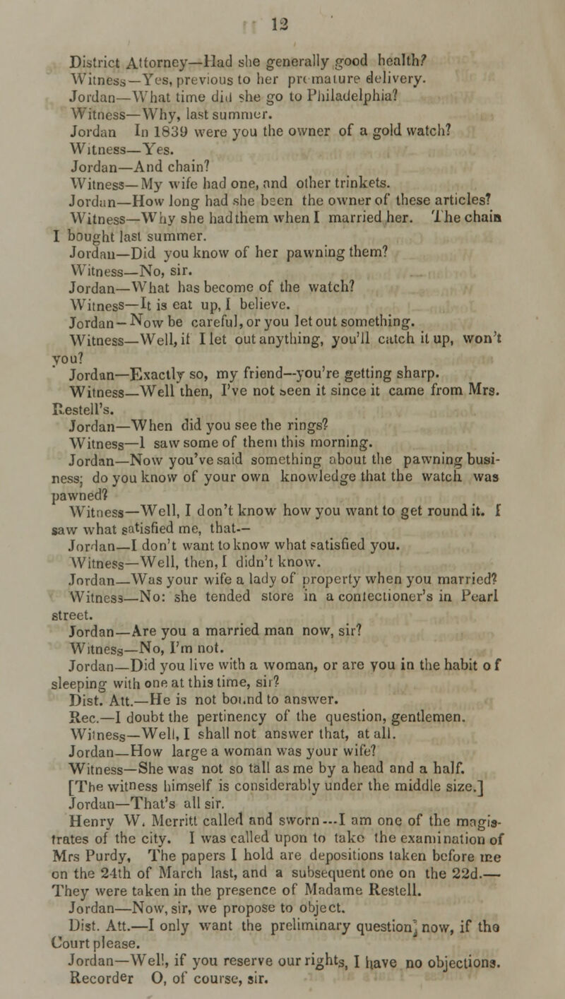 District Attorney—Had she generally good health? Witn6s8~-^re8, previous to her pre mature delivery. Jordan—What time did she go to Philadelphia? Witness—Why, last summer. Jordan In 1839 were you the owner of a gold watch? Witness—Yes. Jordan—And chain? Witness—My wife had one, and other trinkets. Jordan—How long had she bsen the owner of these articles? Witness—Why she had them when I married her. The chain I bought last summer. Jordan—Did you know of her pawning them? Witness—No, sir. Jordan—What has become of the watch? Witness—It is eat up, I believe. Jordan —Now be careful, or you let out something. Witness—Well, if I let out anything, you'll catch it up, won't you? Jordan—Exactly so, my friend—you're getting sharp. Witness—Well then, I've not seen it since it came from Mrs. ResteU's. Jordan—When did you see the rings? Witness—1 saw some of them this morning. Jordan—Now you've said something about the pawning busi- ness: do you know of your own knowledge that the watch was pawned? Witness—Well, I don't know how you want to get round it. I saw what satisfied me, that-- JorHan—I don't want to know what satisfied you. Witness—Well, then, I didn't know. Jordan—Was your wife a lady of property when you married? Witness—No: she tended store in a conieclioner's in Pearl street. Jordan—Are you a married man now, sir? Witness—No, I'm not. Jordan—Did you live with a woman, or are you in the habit o f sleeping with one at this time, sir? Dist. Att.—He is not boi.ndto answer. Rec.—I doubt the pertinency of the question, gentlemen. Witness—Well, I shall not answer that, at all. Jordan—How large a woman was your wife? Witness—She was not so tall as me by ahead and a half. [The witness himself is considerably under the middle size.] Jordan—That's all sir. Henry W, Merritt called and sworn—I am one of the magis- trates of the city. I was called upon to take the examination of Mrs Purdy, The papers I hold are depositions taken before ice on the 24th of March last, and a subsequent one on the 22d.— They were taken in the presence of Madame Restell. Jordan—Now, sir, we propose to object. Dist. Att.—I only want the preliminary question] now, if the Court please. Jordan—Well, if you reserve our rightS) I liave no objections. Recorder O, of course, sir.