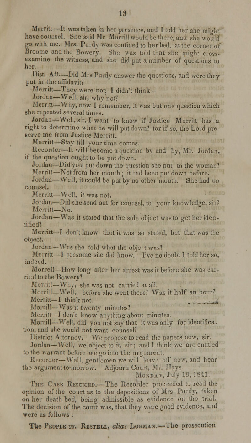 Merritt—It was taken in her presence, and I told her she mi^ht have counsel. She said Mr. Morrill would be there, and she would go with me. Mrs. Purdy was confined to her bed, at the corner of Broome and the Bowery. She was told that she might cross- examine the witness, and she did put a number of questions to her. Dist. Att—Did Mrs Purdy answer the questions, and were they put in the affidavit? Merritt—They were not; I didn't think- Jordan—Well, sir, why not? Merritt—Why, now I remember, it was but one question which she repeated several times. Jordan—Well, sir, I want 'to know if Justice Merritt has a right to determine what he will put down? tor if so, the Lord pre- Berve me from Justice Merritt. Merritt—Stay till your time comes. Reconler—It will become a question by and by, Mr. Jordan, if the question ought to be put down. Jordan—Did you put down the question she put to the woman? Merritt—Not from her mouth; it had been put down before. Jordan—Well, it could be put by no other mouth. She had no counsel. Merritt—Well, it was not. Jordan—Did she send out for counsel, to your knowledge, sir? Merritt—No. Jordan—Was it stated that the sole object was to get her iden- tified? Merritt—I don't know that it was so stated, but that was the object. Jordan—Was she told what the obje t was? Merritt—1 presume she did know. I've no doubt I told her so, indeed. Morrell—How long after her arrest was it before she was car- ried to the Bowery? Merritt—Why. she was not carried at all. Morrill—Weil, before she went there? Was it half an hour? Merritt—I think not. Morrill—Was it twenty minutes? Merritt—I don't know anything about minutes. Morrill—Well, did you not say that it was only for identifica- tion, and she would not want counsel? District Attorney. We propose to read the papers now, sir. Jordan—Well, we object to it, sir; and I think we are entitled to the warrant before we go into the argument. Recorder—Well, gentlemen we will leavo off now, and hear the argument to-morrow. Adjourn Court, Mr. Hays. Monday, July 19,1841. The Case Resumed.—The Recorder proceeded to read the opinion of the court as to the depositions of Mrs-Purdy, taken on her death bed, being admissible as evidence on the trial. The decision of the court was, that they were good evidence, and were as follows : The People vs. Restell, alias Lohman.—The prosecution