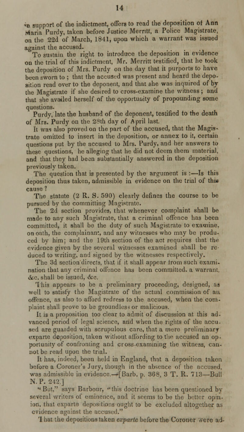 *o support of the indictment, offers to read the deposition ot Ann Maria Purdy, taken before Justice Merritt, a Police Magistrate, on the 22d of March, 1841, upou which a warrant was issued against the accused. To sustain the right to introduce the deposition in evidence on the trial of this indictment, Mr. Merritt testified, that he took the deposition of Mrs. Purdy on the day that it purports to have been sworn to ; that the accused was present and heard the depo- sition read over to the deponent, and that she was inquired of by the Magistrate if she desired to cross-examine the witness; and that she availed herself of the opportunity of propounding some questions. Purdy, late the husband of the deponent, testified to the death of Mrs. Purdy on the 28th day of April last. It was alsoproved on the part of the accused, that the Magis- trate omitted to insert in the deposition, or annex to it, certain questions put by the accused to Mrs. Purdy, and her answers to these questions, he alleging that he did not deem them material, and that they had been substantially answered in the deposition previously taken. The question that is presented by the argument is :—Is this deposition thus taken, admissible in evidence on the trial of this cause ? The statute (2 R. S. 590) clearly defines the course to be pursued by the committing Magistrate. The 2d section provides, that whenever complaint shall be made to any such Magistrate, that a criminal offence has been committed, it shall be the duty of such Magistrate to examine, on oath, the complainant, and any witnesses who may be produ- ced by him; and the 19th section of the act requires that the evidence given by the several witnesses examined shall be re- duced to writing, and signed by the witnesses respectively. The 3d section'directs, that if it shall appear trom such exami- nation that any criminal offence has been committed, a warrant, &c. shall be issued, &c. This appears to be a preliminary proceeding, designed, as well to satisfy the Magistrate of the actual commission of an offence, as also to afford redress to the accused, when the com- plaint shall prove to be groundless or malicious. It is a proposition too clear to admit of discussion at this ad- vanced period of legal science, and when the rights of the accu. sed are guarded with scrupulous care, that a mere preliminary exparte deposition, taken without affording to the accused an op- portunity of confronting and cross-examining the witness, can- not be read upon the trial. It has, indeed, been held in England, that a deposition taken before a Coroner's Jury, though in the absence of the accused, was admissible in evidence.—[Barb. p. 368, 3 T. R. 713—Bull N. P. 242.] But, says Barbour, this doctrine has been questioned by several writers of eminence, and it seems to be the better opin- ion, that exparte depositions ought to be excluded altogether as evidence against the accused. 'I hat the depositions taken exparte before the Coroner .vere ad-