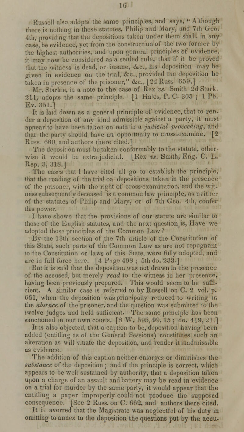Russell also adopts the .same principles, and says, Although there is nothing in these statutes, Philip and Mary, and 7ih Geo; ■■1th. providing that the depositions taken under them shall, in any case, be evidence, yet from the construction of the two former by the highest authorities, and upon general principles of evidence, it may now be considered as a settled rule, that if it be proved that the witness is dead, or insane, &C, his deposition may be given in evidence on the trial, &c, provided the deposition be taken in presence of the prisoner, &c, [2d Russ 659.] Mr. Starkie, in a note to the case of Rex vs. Smith 2d Stark. 211, adopts the same principle. [1 Hales, P.'C 305 ; I Ph. Ev. 351.] It is laid down as a general principle of evidence, that to ren- der a deposition of any kind admissible against a party, it must appear to have been taken on oath in a judicial proceeding, ami that the party should have an opportunity to cross-examine. [2 Russ 660, and authors there cited.] The deposition must betaken conformably to the statute, other- wise it would be extra-judicial. [Rex vs. Smith, Eng. C. L. Rep. 3, 318.] The cases that 1 have cited all go to establish the principle, that the reading of the trial oa depositions taken in the presence of the prisoner, with the right of cross-examination, and the wit- ness subsequently deceased is a common law principle, as neither of the statutes of Philip and Mary, or of 7th Geo. 4th, confer this power. I have shown that the provisions of our statute are similar to those of the English statutes, and the next question is, Have we adopted those principles of the Common Law? By the 13th section of the 7th article of the Constitution of this State, such parts of the Common Law as are not repugnant to the Constitution or laws of this Slate, were fully adopted, and are in full force here. [4 Page 498 ; 5th do. 233.] But it is said that the deposition was not drawn in the presence of the accused, but merely read to the witness in her presence, having been previously prepared. This would seem to be suffi- cient. A similar case is referred to by Russell on C. 2 vol. p. 661, when the deposition was principally reduced to writing m the absence of the prisoner, and the question was submitted to the twelve judges and held sufficient. The same principle has been sanctioned in our own courts. [8 W. 595, 99,15 ; do. 419, 21.] It is also objected, that a caption to be, deposition having been added (entitling as of the General Sessions) constitutes such an alteration as will vitiate the deposition, and render it inadmissible as evidence. The addition of this caption neither enlarges or diminishes the substance of the deposiiion ; and if the principle is correct, which appears to be w'ell sustained by authority, that a deposition taken upon a charge of an assault and battery may be read in evidence on a trial for murder by the same party, it would appear that the entitling a paper improperly could not produce the supposed consequence. [See 2 Russ. on C. 662, and authors there cited. It i. averred that the Magistrate was neglectf.il of his duty in omitting to annex to the deposiiion the questions put by the accu.