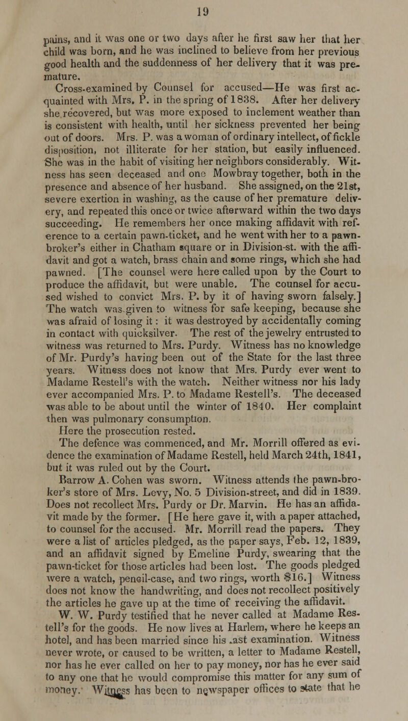 piiins, and it was one or two days after he first saw her that her child was born, and he was inclined to believe from her previous good health and the suddenness of her delivery that it was pre- mature. Cross-examined by Counsel for accused—He was first ac- quainted with Mrs. P. in the spring of 1838. After her delivery she recovered, but was more exposed to inclement weather than is consistent with health, until her sickness prevented her being out of doors. Mrs. P. was a woman of ordinary intellect, of fickle disposition, not illiterate for her station, but easily influenced. She was in the habit of visiting her neighbors considerably. Wit- ness has seen deceased and one Mowbray together, both in the presence and absence of her husband. She assigned, on the 21st, severe exertion in washing, as the cause of her premature deliv- ery, and repeated this once or twice afterward within the two days succeeding. He remembers her once making affidavit with ref- erence to a certain pawn-ticket, and he went with her to a pawn- broker's either in Chatham square or in Division-st. with the affi- davit and got a watch, brass chain and some rings, which she had pawned. [The counsel were here called upon by the Court to produce the affidavit, but were unable. The counsel for accu- sed wished to convict Mrs. P. by it of having sworn falsely.] The watch was given to witness for safe keeping, because she was afraid of losing it: it was destroyed by accidentally coming in contact with quicksilver. The rest of the jewelry entrusted to witness was returned to Mrs. Purdy. Witness has no knowledge of Mr. Purdy's having been out of the State for the last three years. Witness does not know that Mrs. Purdy ever went to Madame Restell's with the watch. Neither witness nor his lady ever accompanied Mrs. P. to Madame Restell's. The deceased was able to be about until the winter of 1840. Her complaint then was pulmonary consumption. Here the prosecution rested. The defence was commenced, and Mr. Morrill offered as evi- dence the examination of Madame Rested, held March 24th, 1841, but it was ruled out by the Court. Barrow A. Cohen was sworn. Witness attends (he pawn-bro- ker's store of Mrs. Levy, No. 5 Division-street, and did in 1839. Does not recollect Mrs. Purdy or Dr. Marvin. He has an affida- vit made by the former. [He here gave it, with a paper attached, to counsel for the accused. Mr. Morrill read the papers. They were a list of articles pledged, as the paper says, Feb. 12, 1839, and an affidavit signed by Emeline Purdy, swearing that the pawn-ticket for those articles had been lost. The goods pledged were a watch, pencil-case, and two rings, worth $16.] Witness does not know the handwriting, and does not recollect positively the articles he gave up at the time of receiving the affidavit. W. W. Purdy testified that he never called at Madame Res- tell's for the goods. He now lives at Harlem, where he keeps an hotel, and has been married since his -ast examination. Witness never wrote, or caused to be written, a letter to Madame Restell, nor has he ever called on her to pay money, nor has he ever said to any one that he would compromise this matter for any sum of money. Witness has been to newspaper offices to state that he