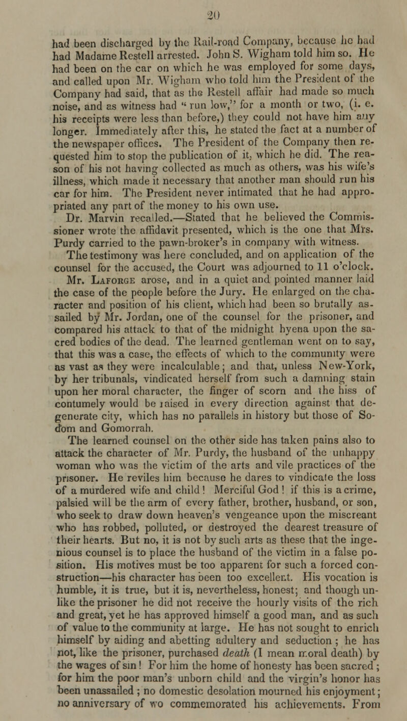 had been discharged by the Rail-road Company, because Jic had had Madame Restell arrested. JohnS. Wigham told him so. He had been on the car on which he was employed for some days, and called upon Mr. Wigham who told him the President of the Company had said, that as the Restell affair had made so much noise, and as witness had run low, for a month or two, (i. c. his receipts were less than before,) they could not have him any longer. Immediately after this, he stated the fact at a number of the newspaper offices. The President of the Company then re- quested him to stop the publication of it. which he did. The rea- son of his not having collected as much as others, was his wife's illness, which made it necessary that another man should run his car for him. The President never intimated that he had appro- priated any part of the money to his own use. Dr. Marvin recalled.—Stated that he believed the Commis- sioner wrote the affidavit presented, which is the one that Mrs. Purdy carried to the pawn-broker's in company with witness. The testimony was here concluded, and on application of the counsel for the accused, the Court was adjourned to 11 o'clock. Mr. Laforge arose, and in a quiet and pointed manner laid the case of the people before the Jury. He enlarged on the cha- racter and position of his client, which had been so brutally as- sailed by Mr. Jordan, one of the counsel for the prisoner, and compared his attack to that of the midnight hyena upon the sa- cred bodies of the dead. The learned gentleman went on to say, that this was a case, the effects of which to the community were as vast as they were incalculable; and that, unless New-York, by her tribunals, vindicated herself from such a damning stain upon her moral character, the finger of scorn and the hiss of contumely would be jaised in every direction against that de- generate city, which has no parallels in history but those of So- dom and Gomorrah. The learned counsel on the other side has taken pains also to attack the character of Mr. Purdy, the husband of the unhappy woman who was the victim of the arts and vile practices of the prisoner. He reviles him because he dares to vindicate the loss of a murdered wife and child ! Merciful God ! if this is a crime, palsied will be the arm of every father, brother, husband, or son, who seek to draw down heaven's vengeance upon the miscreant who has robbed, polluted, or destroyed the dearest treasure of their hearts. But no, it is not by such arts as these that the inge- nious counsel is to place the husband of the victim in a false po- sition. His motives must be too apparent for such a forced con- struction—his character has been too excellent. His vocation is humble, it is true, but it is, nevertheless, honest; and though un- like the prisoner he did not receive the hourly visits of the rich and great, yet he has approved himself a good man, and as such of value to the community at large. He has not sought to enrich himself by aiding and abetting adultery and seduction ; he has pot, like the prisoner, purchased death (I mean moral death) by the wages of sin! For him the home of honesty has been sacred ; for him the poor man's unborn child and the virgin's honor has been unassailed ; no domestic desolation mourned his enjoyment; no anniversary of wo commemorated his achievements. From