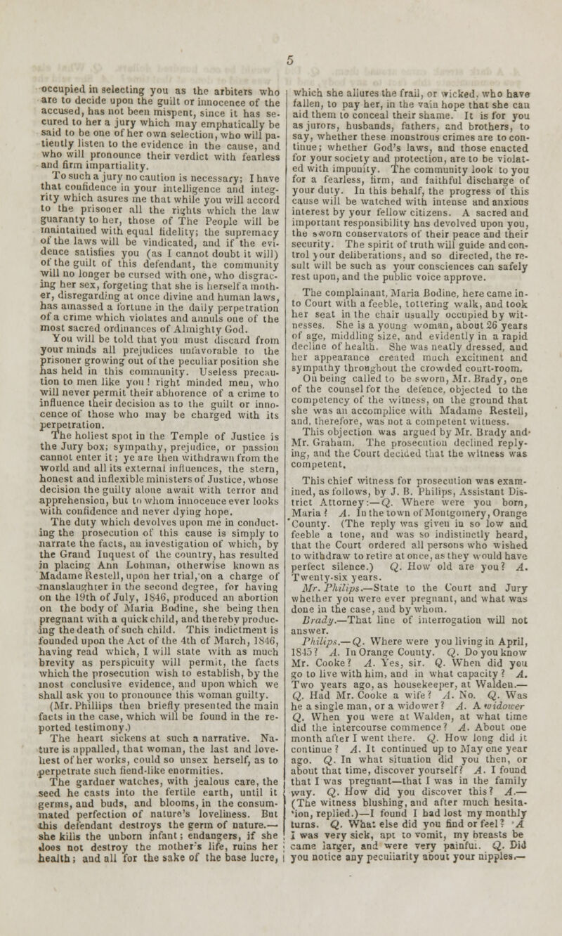 are to decide upon the guilt or innocence of the accused, has not been mispent, since it has se- cured to her a jury which may emphatically be said to be one of her own selection, who will pa- tiently listen to the evidence in the cause, and who will pronounce their verdict with fearless and firm impartiality. To such a jury no caution is necessary; I have that confidence in your intelligence and integ- rity which asures me that while you will accord to the prisoner all the rights which the law guaranty to her, those of The People will be maintained with equal fidelity; the supremacy of the laws will be vindicated, and if the evi. deuce satisfies you (as I cannot doubt it will) of the guilt of this defendant, the community will no longer be cursed with one, who disgrac- ing her sex, forgeting that she is herself a moth- er, disregarding at once divine and human laws, has amassed a fortune in the daily perpetration of a crime which violates and annuls one of the most sacred ordinances of Almighty God. You will be told that you must discard from your minds all prejudices unfavorable to the prisoner growing out of the peculiar position she has held in this community. Useless precau- tion to men like you ! right minded men, who will never permit their abhorence of a crime to influence their decision as to the guilt or inno- cence of those who may be charged with its perpetration. The holiest spot in the Temple of Justice is the Jury box; sympathy, prejudice, or passion cannot enter it; ye are then withdrawn from the world and all its external influences, the stern, honest and inflexible ministers of Justice, whose decision the guilty alone await with terror and apprehension, but to whom innocence ever looks with confidence and never dying hope. The duty which devolves upon me in conduct- ing the prosecution of this cause is simply to narrate the facts, an investigation of which, by the Grand Inquest of the country, has resulted in placing Ann Lohman, otherwise known as Madame llestell, upon her trial, on a charge of manslaughter in the second degree, for having on the 19th of July, 1S46, produced an abortion on the body of Maria Budine, she being then pregnant with a quick child, and thereby produc- ing the death of such child. This indictment is founded upon the Act of the 4th of March, 1S46, having read which, I will state with as much brevity as perspicuity will permit, the facts which the prosecution wish to establish, by the most conclusive evidence, and upon which we shall ask you to pronounce this woman guilty. (Mr. Phillips then briefly presented the main facts in the case, which will be found in the re- ported testimony.) The heart sickens at such a narrative. Na- ture is appalled, that woman, the last and love- liest of her works, could so unsex herself, as to perpetrate such fiend-like enormities. The gardner watches, with jealous care, the seed he casts into the fertile earth, until it germs, and buds, and blooms, in the consum- mated perfection of nature's loveliness. But tliis defendant destroys the germ of nature.— she kills the unborn infant; endangers, if she does not destroy the mother's life, ruins her • health; and all for the sake of the base lucre, i which she allures the frail, or wicked, who have fallen, to pay her, in the vain hope that she cau aid them to conceal their shame. It is for you as jurors, husbands, fathers, and brothers, to say, whether these monstrous crimes are to con- tinue; whether God's laws, and those enacted for your society and protection, aTe to be violat- ed with impunity. The community look to you for a fearless, firm, and faithful discharge of your duty. Iu this behalf, the progress of this cause will be watched with intense and anxious interest by your fellow citizens. A sacred and important responsibility has devolved upon you, the sworn conservators of their peace aDd their security. The spirit of truth will guide and con- trol jour deliberations, and so directed, the re- sult will be such as your consciences can safely rest upon, and the public voice approve. The complainant, Maria Bodine, here came in- to Court with a feeble, tottering walk, and took her seat in the chair usually occupied by wit- nesses. She is a young woman, about 26 years of age, middling size, and evidently in a rapid decline of health. She was neatly dressed, and her appearance created much excitment and sympathy throughout the crowded court-room. On being called to be sworn, Mr. Brady, one of the counsel for the defence, objected to the competency of the witness, on the ground that she was an accomplice with Madame Restell, and, therefore, was not a competent witness. This objection was argued by Mr. Brady and- Mr. Graham. The prosecution declined reply- ing, and the Court decided that the witness was competent. This chief witness for prosecution was exam- ined, as follows, by J. B. Philips, Assistant Dis- trict Attorney:—Q. Where were you born, Maria ? A. In the town of Montgomery, Orange County. (The reply was given in so low and feeble a tone, and was so indistinctly heard, that the Court ordered all persons who wished to withdraw to retire at once, as they would have perfect silence.) Q. How old are you? A. Twenty-six years. Mr. Philips.—State to the Court and Jury whether you were ever pregnant, and what was done in the case, and by whom. Brady.—That line of interrogation will not answer. rhilip.t.— Q. Where were you living in April, 1845? A. In Orange County. Q. Do you know Mr. Cooke? A. Yes, sir. Q. When did you go to live with him, and in what capacity ? A. Two years ago, as housekeeper, at Walden.— Q. Had Mr. Cooke a wife? A. No. Q. Was he a single man, or a widower? A. A widoicer Q. When you were at Walden, at what time did the intercourse commence ? A- About one month after I went there. Q. How long did it continue ? A. It continued up to May one year ago. Q. In what situation did you then, or about that time, discover yourself? A. I found that I was pregnant—that I was in the family way. Q. How did you discover this? A.— (The witness blushing, and after much hesita- 'ion, replied.)—I found I had lost my monthly turns. Q. What else did you find or feel? A I was very sick, apt ;o vomit, my breasts be came larger, and were very painful. Q. Did you notice any peculiarity about your nipples.—