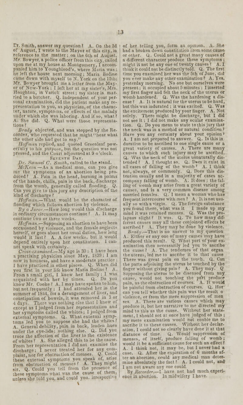 Dr. Smith, answer my question? A. On the 2d of August, I wrote to the Mayor of this city, in reference to the matter; on the 6th of August, Mr. Bowyer, a police officer from thi.s city, called upon me at my house at Montgomery, I accom- panied him to Youngblood's, where Maria was ; he left the house next morning; Maria Bodine came down with myself to X. York on the 12th; Mr. Bowyer brought me a letter from the May- or of New-York ; I left her at my sister's, Mrs. Houghton, in Varick street; my sister is mar- ried to a butcher. Q. Independent of your per- sonal examination, did the patient make any re- presentation to you, as physician, of the charac- ter, nature, symptoms, or effects of the malady under which she was laboring. And if so, what? A. She did. Q. What were those representa- tions? Brady objected, and was stopped by the Re- corder, who requested that he might hear what the other side had got to say. Hoffman replied, and quoted Grecnleaf pow. eri'nliy to his purpose, but the question was not pressed, and the Court adjourned at 9 o'clock. Seventh Day. Dr. Samuel C. Smith, called to the stand. McKeon—As a medical man, can you give me the symptoms of an abortion being pro- duced? A. Pain in the head, burning in palms of the hands, chills, pain in the back, discharge from the womb, generally called flooding. Q. Can you give to this jury any description of the kind of discharge ? Hoffman.—What would be the character of flooding which follows abortion by violence. By a Juror.—How long would this discharge in ordinary circumstances continue ? A. It may continue two or three weeks. Hoffman.—Supposing an abortion to have been occasioned by violence, and the female neglects herself, or goes about her usual duties, how long would it last? A. A few week.-, but it would depend entirely upon her constitution. I can- not speak with certainty. Cross-examined.—My age is 30 ; I have been i practising physician since May, 1839; I am now in business, aud have a moderate practice ; I have practiced in other places. Q. When did you first in your life know Maria Bodine ? A. From a small girl, I knew her family; I was acquainted with her by times. ft. Do you know Mr. Cooke? A.I may have spoken to him, but not frequently ; I had attended her in the summer of IS 14, for a derangement of liver, and constipation of bowels, it was removed in 3 or 1 days. There was nothing else that I know of except as I judged from her representation and her symptoms called the whites; I judged from external symptoms. ft. What external symp- toms led you to suppose she had the whites >. A. General debility, pain in back, leaden hues under the eye-lids; nothing else. ft. Did you trace the affection of the liver to the existence of whites? A. She alleged this to be the cause. From her representation I did not examine the discharge; I never treated her for any com- plaint, nor for obstruction of menses. Q. Could these external symptoms you speak of, arise from obstruction of menses? A. They might sir. Q. Could you tell from the presence ot these symptoms'what was the cause of them, ucless she told you, aud could you. irrespective \ of her telling you, form an opinion. A. She had a broken down constitution irom some cause or other. ft. Could not a great many causes of a different character produce these symptoms ; might it not be any one of twenty causes ? A. I think it could not be distinctly told. ft. The first time you examined her was the 5th of June, did you e ver make auy other examination ? A. Yes, yesterday morning. No one but ourselves were present; it occupied about 5 minutes ; I inserted my first finger and felt the neck of the uterus or womb hardened. ft. Was the hardening a dis- ease ? A. It is natural for the uterus to be hard, but this was indurated ; it was excited, ft. Was the excitement produced by your finger. A. Not solely. There might be discharge, but I did not see it ; I did not make any ocular examina- tion, ft. Do you mean to state toihis jury that the neck was in a morbid or natural condition? Have you any certainty about your opiuion? A. I am not prepared to answer, ft. Is this in duration to be ascribed to one single cause or a great variety of causes. A. There are many causes to which such injury may be ascribed, ft. Was the neck of the uterus unnaturally dis- tended ? A. I thought so. ft. D»es it exist in all cases of falling of the womb7 A. I think not, always, or commonly, ft. Does this dis- tention usually and in a majority of cases ac- company falling of womb. A. It does; the fal- ling of womb may arise from a great variety of causes, and is a very common disease among married females, ft. I mean a woman who has frequent intercourse with men ? A. It isnot usu- ally so with a virgin, ft. The foreign substance you found there, what was it I made up my mind it was retained menses, ft. Was the pro- lapsus slight? It was. ft. To how many dif- ferent causes may all these conjoined effects be ascribed? A. They may be done by violence. Brad;/.—That is no answer to my question A. Either or any one of many causes may have produced this result. Q. What part of your ex- amination then necessarily led you to ascribe the cause? A. The tendernes of that organ the uterus, led me to ascribe it to that cause There was great pain on the tour-h. ft. Can the parts adjoining the uterus be touched by the finger without giving pain ? A. They may. Q Supposing the uterus to be diseased from any cause, would not touching the pa'rt produce pain, as the obstruction of courses. A. It would be painful from obstruction of courses, ft. Hor can you tell whether this pain was the result o violence, or from the mere suppression of men ses. A. There are various causes which may produce it, but her narrative to me directed my mind to this as the cause. Without her state- ment, 1 should not at once have judged of this ; my mere examination would not enable me to ascribe it to these causes. Without her declar- ation, I could not so clearly have done it at that distance of time. ft. Would suppression of menses, of itself, produce falling of womb ; would it be a sufficient cause for such an effect? A. I think not, it may be, but I never had a case. ft. After the expiration of 6 months af- ter an abortion, could any medical man deter- mine absolutely the fact? A. I could not, and I am not aware any one could. By Recorder.—I have not had much experi- ence in abortion. In midwifery I have.