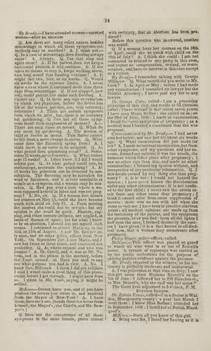 By Brady.—I have attended women—married women—alter an abortion Q. Are there not many other causes besides miscarriage to which all these symptoms col- lectively may be ascribed? A. I think not.— Q. In a case of miscarriage does flooding always occur! A. Always. Q. Can that stop and again recur? A. If the patient docs notkeepa horizontal positioii it will coutinue. Q. If she takes no means to stop it, keeps walking about, how long would that flooding continue? A. It might last two, four, or six weeks. Q. Would six weeks be the extreme limits. A. I never knew a case where it continued more than three days from miscarriage. Q. If not stopped, how long would patient live under such flooding. A. Cannot say. Q. Is there any sign or symptom by which any physician, before the foetus has life or the woman quicken, can, with certainty, determine? A. There are certain symptoms from which we infer, but, there is no certainty but quickening. Q. Can not all these symp- toms result from suppression of menses ? A.— There are such cases on record. Q. What do you mean by quickening. A. The motion of child or foetus in uterus. This flutter cannot be felt from a mere change in uterus. Q.. What cause does the fluttering spring from? A. I think there is no cause to be assigned. Q,. At what period does quickening occur ? A. Some- times 12 weeks,up to 6 months. Q. What author says 12 weeks? A. Idont know, if I did I would inform you. Q.. At what period could you, by stethoscope, ascertain the quickening? A. At 12 weeks the pulsation can be detected by aus- cultation. The fluttering may be mistaken for wind or flatulence, and it is very unreliable or unsafe as a symptom and a woman may be mis- taken. Q.. Had you ever a case where a wo- man supposed herself in labor and was not preg- nant? A. No, sir. &. If a woman first misses her courses on May L3, could she have become quick with child on July 17. A. From missing the courses she could not be certain; but my opinion is she could be quick. Blisters, cup- ping, and other counter-irritants, are applied, in cases of disease of spine : but for what I knew to be an abortion, 1 should not use myself such means. I continued to attend Maria up to the 10th or 11th of August, i saw Mr. Bowyer on- ly once, and no other public officer from New York. On September 31st I saw Maria, and I saw her twice or three times, and examined her yesterday. Q.. At whose request and who was present ? A. Dr. Covell, and it was at Mr. Ne- vens, and in the prison in the morning, before the Court opened. Q. Have you said to any one what purpose you had in view. A. No. I know Geo. Millspaw. I think I did not tell Shim I said I would make a good thing of this prose- cution before I got through. I might have done so. I wrote to Mr. Cook, saying it might be settled. McKeon—Doctor,have you, and if you have produce the letters you wrote to, and received from the Mayor of New-York? A. I have them, here they are, [hands them the letter from himself, the Mayor's, the Chief's, and Mr. Bow- yer's.] Q. Does not the concurrence of all these symptoms in the same female, prove almost with certainty, that an abortion has been,pro- duced? Before this question was an swered, another was asked. Q. If a woman have her courses on the 16th of April, could she be quick with child on the 19th of July ? A.I think she could : I am not connected or related to any party in this case, and expect no compensation, reward, or remu- neration , and have no interest in this case except as a citizen. By Brady—I remember talking with George Millspaw. Q. What month did you write to Mr. Conk ? A. In April or May ; before I had made any examination ; I consulted no lawyer but the District Attorney ; I never paid any fee to any lawyer. Dr. Georpe Coles, called—I am a practising physician of this city, and reside at 55 Carmine street; I have resided in that street seven years; I have seen Maria Budine ; she called on m - on the29tb of June, 1846; I made an examination; I found the ':sual symptoms of pregnancy ; as a medical man 1 formed a conclusion that she was pregnant. Cross-examined by Mr. Brady.— I had never seen her before, nor saw her tili about six weeks ago. Q. What examination did you make for her? A. I made no internal examination,but from other symptoms, and my questions and her an- swers, formed my opinion; it was the areola, the darkness which takes place after pregnancy; I saw no other sign than this, and made no other examination; I formed my opinion without, and irrespective of any particular information. Q. I this areola caused by any thing else than preg- nancy ? A. It is not; I would not hazard the opinion ; I have never known the discoloration under any other circumstances ; It is not confin- ed to the'first child; I never saw the areola re- suit from any other cause than pregnancy; I think it cannot arise from mere suppression of menses ; there was no one with her when she came to visit me: I have been in practice nineteen years ; all medical opinions are made up from the testimony of the patient, and the symptoms she presents, or as you find : from all the lights I had upon the case, I formed distinctly the opin- ion I have given ; it is a fact known to all med* ical men, that a woman may menstruate aftee pregnancy. Philip Staats. police officer, called. McKeon.—This officer was placed on guard to watch all who went in or out of Resteli's house. A system of espionage was carried on by the public authorities for the purpose of gaining positive evidence aarainst the prisoner. Mr. Brady objected to the witness, as his tes- timony is perfectly irrelevant and immaterial. A. I was policeman at that time on duty; I saw this girl come from Madame Resteli's on the 7th of June ; I followed her to 21G Bleecker-st., to Mrs. Dexter's, who she said was her sister. The Court here adjourned to 5 o'clock, P. M. Evf.ning Session. Dr. Edwin Evans, called—I'm a doctor in Wal- den, Montgomery county ; a year last March I went there ; I know Miss Bodine ; attended her in September, 1846 ; I found her at Beriah Blood- good's. McKeon.—State all you know of this girl. A. Being sent for, I found her flowing as it is
