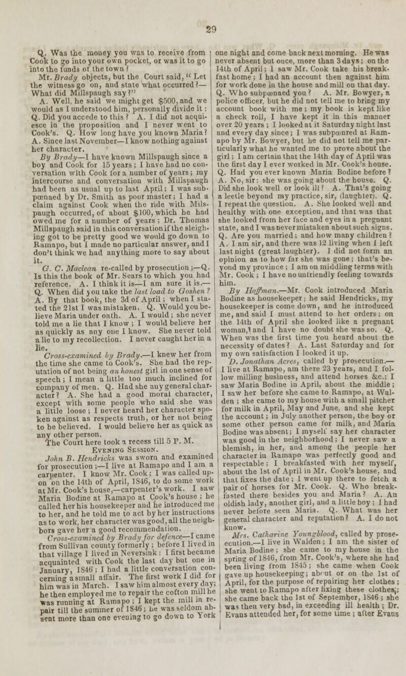 Q. Was the money you was to receive from Cook to go into your own pocket, or was it to go into the funds of the town ? Mr. Brady objects, but the Court said,  Let the witness go on, and state what occurred?— What did Millspaugh say? A. Well, he said we might get $500, and we would as I understood him, personally divide it: Q. Did you accede to this ? A. I did not acqui- esce in the proposition and I never went to Cook's. Q. How long have you known Maria? A. Since last November—I know nothing agaiust her character. By Brady—I have known Millspaugh since a boy and Cook for 15 years ; I have had no con- versation with Cook for a number of years; my intercourse and conversation with Millspaugh had been as usual up to last April; I was sub- poenaed by Dr. Smith as poor master; I had a claim against Cook when the ride with Mils- paugh occurred, of about $100, which he had owed me for a number of years ; Dr. Thomas Millspaugh said in this conversation if the sleigh- ing got to be pretty good we would go down to Ramapo, but I made no particular answer, and I don't think we had anything more to say about it. G. C. Maclean re-called by prosecution ;—Q. Is this the book of Mr. Sears to which you had reference. A. I think it is—I am sure it is.— Q. When did J ou take the last load to Goshen ? A. By that book, the 3d of April; when I sta- ted the 21st I was mistaken. Q. Would you be- lieve Maria under oath. A. I would ; she never told me a lie that I know ; I would believe her as quickly as any one I know. She never told a lie to my recollection. I never caught her in a lie. Cross-examined by Brady.—I knew her from the time she came to Cook's. She had the rep- utation of not being an honest girl in one sense of speech; I mean a little too much inclined for company of men. Q. Had she any general char- acter? A. She had a good moral character, except with some people who said she was a little loose ; I never heard her character spo- ken against as respects truth, or her not being to be believed. I would believe her as quick as any other person. The Court here took a recess till 5 P. M. Evening Session. John B. Hendricks was sworn and examined for prosecution ;—I live at. Ramapo and I am a carpenter. I know Mr. Cook; I was called up- on on the 11th of April, 1846, to do some work at Mr. Cook's house,—carpenter's work. I saw Maria Bodine at Ramapo at Cook's house ; he called her his housekeeper and he introduced me to her, and he told me to act by her instructions as to work, her character was good, all the neigh- bors gave her a good recommendation. Cross-examined by Brady for defence—I came from Sullivan county formerly ; before I lived in that village I lived in Neversink : I first became one night and come back next morning. He was never absent but once, more than 3 days; on the 14th of April; 1 saw Mr. Cook take his break- fast home; 1 had an account then against him for work done in the house and mill on that day. Q. Who subpoenaed you? A. Mr. Bowyer, a police officer, but he did not tell me to briDg my account book with me; my book is kept like a check roll, I have kept it in this manner over 20 years ; I looked at it Saturday night last and every day since; I was subpoenred at Ram- apo by Mr. Bowyer, but he did not tell me par- ticularly what he wanted me to prove about the girl; I am certain that the 14th day of April was the first day I ever worked in Mr. Cook's house. Q. Had you ever known Maria Bodine before ? A. No, sir: she was going about the house. Q. Did she look well or look ill ? A. That's going a leelle beyond my practice, sir, (laughter). Q. I repeat the question. A. She looked well and healthy with one exception, and that was that she looked from her lace and eyes in a pregnant state, and I was never mistaken aboutsuch signs. Q. Are you married; and how maDy children? A. I am sir, and there was 12 living when 1 left last night (great laughter). I did not form an opinion as to how far she was gone; that's be- yond my province ; I am on middling terms with Mr. Cook ; I have no unfriendly feeling towards him. By Hoffman.—Mr. Cook introduced Maria Bodine as housekeeper; he said Hendricks, my housekeeper is come down, and he introduced me, and said I must attend to her orders; on the 14th of April she looked like a pregnant woman,\ and 1 have no doubt she was so. Q. When was the first time you heard about the necessity of dates'? A. Last Saturday and for my own satisfaction I looked it up. D.Jonathan Acres, called by prosecution.— I live at Ramapo, am there 23 years, and I fol- low milling business, and attend horses &c; I saw Maria Bodine in April, about the middle ; I saw her before she came to Ramapo, at Wal- den ; she came to my house with a small pitcher for milk in April, May and June, and she kept the account; in July another person, the boy or some other person came for milk, and Maria Bodine was absent; I myself say her character was good in the neighborhood; I never saw a blemish, in her, and among the people her character in Ramapo was perfectly good and respectable; I breakfasted with her myself, about the 1st of April in Mr. Cook's house, and that fixes the date ; I went up there to fetch a pair of horses for Mr. Cook. Q. Who break- fasted there besides you and Maria? A. An oldish lady, another girl, and a little boy; I had never before seen Maria. Q. What was her general character and reputation? A. I do not know. Mrs. Catharine Younqblood, called by prose- ecution.—I live in Walden; I am the sister of Maria Bodine ; she came to my house in the acquainted with Cook the last clay but one in I spring of 1846, from Mr. Cook's, where she had .„;,. V ... . ,t..i ..„„.;„„ „nn. ! been living from 184o ; she came when Cook January, 1S46 ; I had a little conversation con cerning a small affair. The first work I did for him was in March. I saw him almost every day; he then employed me to repair the cofton mill he was running at Ramapo ; I kept the mill in re- pair till the summer of 1S46; he was seldom ab- sent more than one evening to go down to Y ork jave up housekeeping; abrut or on the 1st of April, for the purpose of repairing her clothes ; she went to Ramapo after fixing these clothes;; she came back the 1st of September, 1S46 ; she was then very bad, in exceeding ill health ; Dr. Evans attended her, for some time ; after Evans