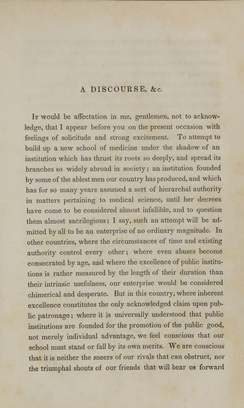 A DISCOURSE, &c. It would be affectation in me, gentlemen, not to acknow- ledge, that I appear before you on the present occasion with feelings of solicitude and strong excitement. To attempt to build up a new school of medicine under the shadow of an institution which has thrust its roots so deeply, and spread its branches so widely abroad in society; an institution founded by some of the ablest men our country has produced, and which has for so many years assumed a sort of hierarchal authority in matters pertaining to medical science, until her decrees have come to be considered almost infallible, and to question them almost sacrilegious; I say, such an attempt will be ad- mitted by all to be an enterprise of no ordinary magnitude. In other countries, where the circumstances of time and existing authority control every other; where even abuses become consecrated by age, and where the excellence of public institu- tions is rather measured by the length of their duration than their intrinsic usefulness, our enterprise would be considered chimerical and desperate. But in this country, where inherent excellence constitutes the only acknowledged claim upon pub- lic patronage; where it is universally understood that public institutions are founded for the promotion of the public good, not merely individual advantage, we feel conscious that our school must stand or fall by its own merits. We are conscious that it is neither the sneers of our rivals that can obstruct, nor the triumphal shouts of our friends that will bear us forward