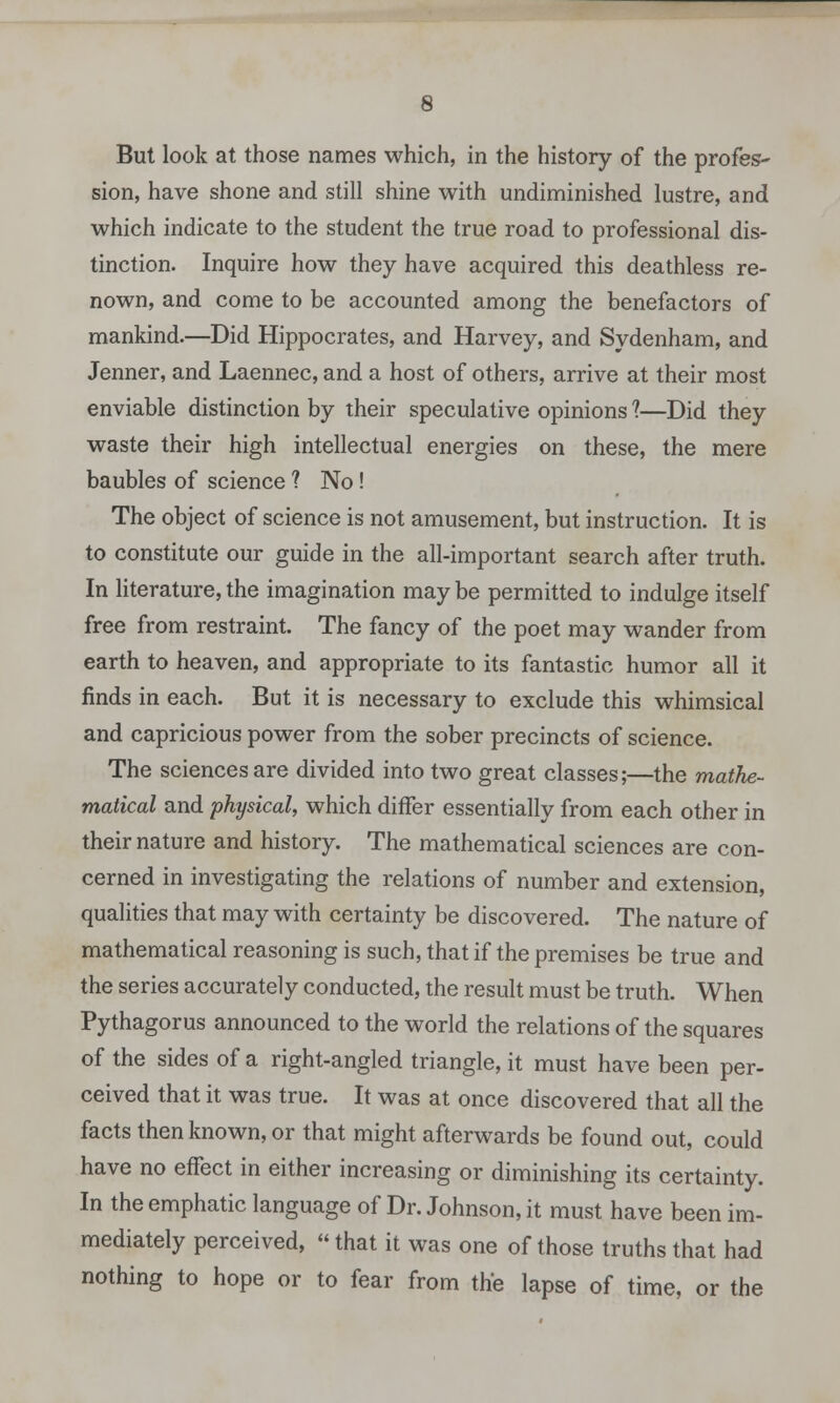 But look at those names which, in the history of the profes- sion, have shone and still shine with undiminished lustre, and which indicate to the student the true road to professional dis- tinction. Inquire how they have acquired this deathless re- nown, and come to be accounted among the benefactors of mankind.—Did Hippocrates, and Harvey, and Sydenham, and Jenner, and Laennec, and a host of others, arrive at their most enviable distinction by their speculative opinions 1—Did they waste their high intellectual energies on these, the mere baubles of science ? No! The object of science is not amusement, but instruction. It is to constitute our guide in the all-important search after truth. In literature, the imagination may be permitted to indulge itself free from restraint. The fancy of the poet may wander from earth to heaven, and appropriate to its fantastic humor all it finds in each. But it is necessary to exclude this whimsical and capricious power from the sober precincts of science. The sciences are divided into two great classes;—the mathe- matical and physical, which differ essentially from each other in their nature and history. The mathematical sciences are con- cerned in investigating the relations of number and extension, qualities that may with certainty be discovered. The nature of mathematical reasoning is such, that if the premises be true and the series accurately conducted, the result must be truth. When Pythagorus announced to the world the relations of the squares of the sides of a right-angled triangle, it must have been per- ceived that it was true. It was at once discovered that all the facts then known, or that might afterwards be found out, could have no effect in either increasing or diminishing its certainty. In the emphatic language of Dr. Johnson, it must have been im- mediately perceived,  that it was one of those truths that had nothing to hope or to fear from the lapse of time, or the