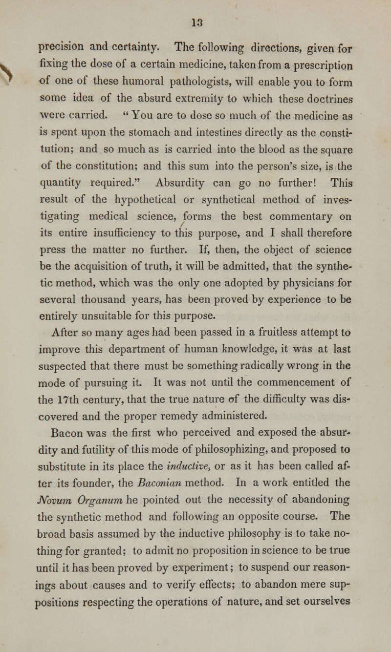 precision and certainty. The following directions, given for fixing the dose of a certain medicine, taken from a prescription of one of these humoral pathologists, will enable you to form some idea of the absurd extremity to which these doctrines were carried.  You are to dose so much of the medicine as is spent upon the stomach and intestines directly as the consti- tution; and so much as is carried into the blood as the square of the constitution; and this sum into the person's size, is the quantity required. Absurdity can go no further! This result of the hypothetical or synthetical method of inves- tigating medical science, forms the best commentary on its entire insufficiency to this purpose, and I shall therefore press the matter no further. If, then, the object of science be the acquisition of truth, it will be admitted, that the synthe- tic method, which was the only one adopted by physicians for several thousand years, has been proved by experience to be entirely unsuitable for this purpose. After so many ages had been passed in a fruitless attempt to improve this department of human knowledge, it was at last suspected that there must be something radically wrong in the mode of pursuing it. It was not until the commencement of the 17th century, that the true nature of the difficulty was dis- covered and the proper remedy administered. Bacon was the first who perceived and exposed the absur- dity and futility of this mode of philosophizing, and proposed to substitute in its place the inductive, or as it has been called af- ter its founder, the Baconian method. In a work entitled the Novum Organum he pointed out the necessity of abandoning the synthetic method and following an opposite course. The broad basis assumed by the inductive philosophy is to take no- thing for granted; to admit no proposition in science to be true until it has been proved by experiment; to suspend our reason- ings about causes and to verify effects; to abandon mere sup- positions respecting the operations of nature, and set ourselves